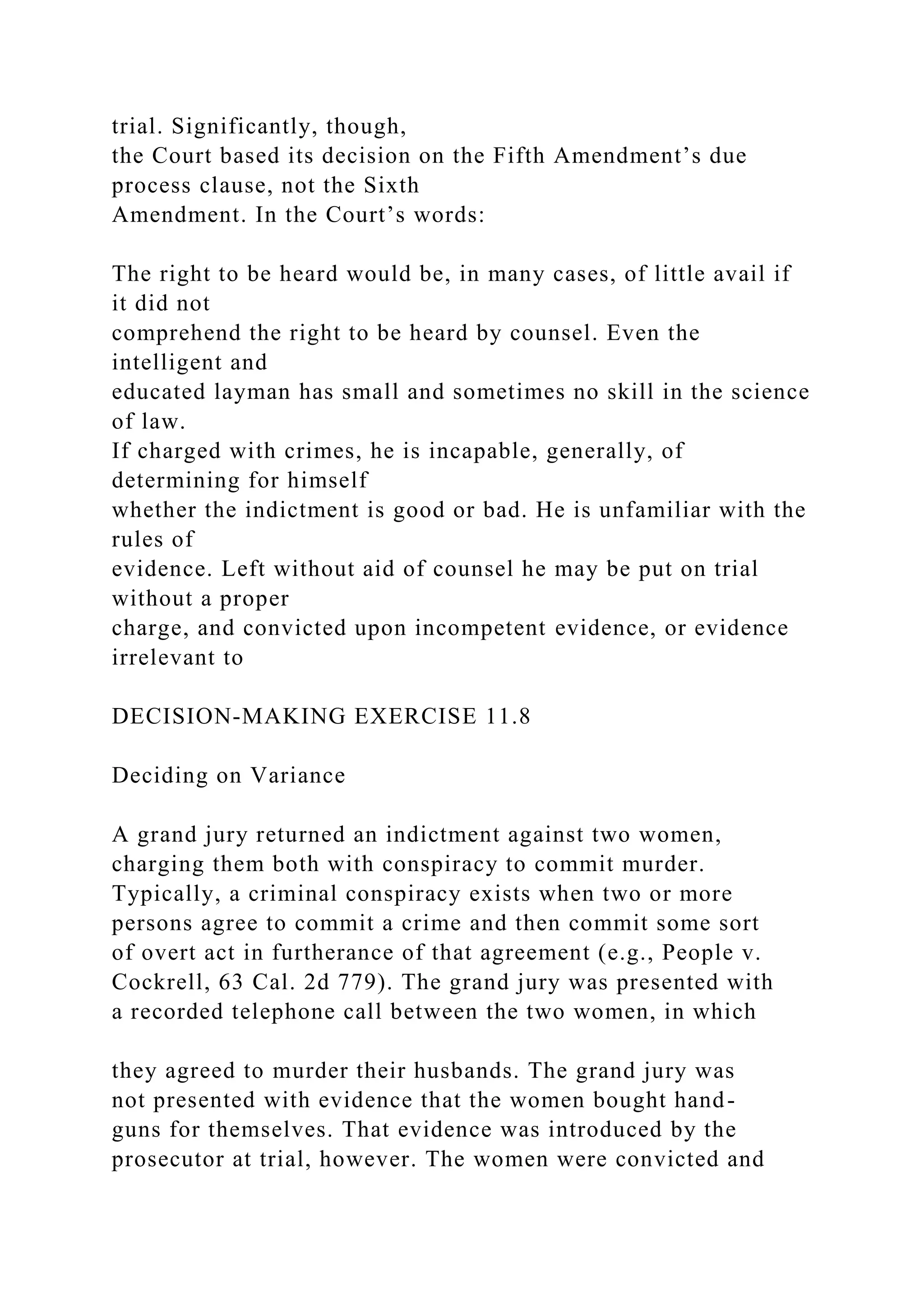 trial. Significantly, though,
the Court based its decision on the Fifth Amendment’s due
process clause, not the Sixth
Amendment. In the Court’s words:
The right to be heard would be, in many cases, of little avail if
it did not
comprehend the right to be heard by counsel. Even the
intelligent and
educated layman has small and sometimes no skill in the science
of law.
If charged with crimes, he is incapable, generally, of
determining for himself
whether the indictment is good or bad. He is unfamiliar with the
rules of
evidence. Left without aid of counsel he may be put on trial
without a proper
charge, and convicted upon incompetent evidence, or evidence
irrelevant to
DECISION-MAKING EXERCISE 11.8
Deciding on Variance
A grand jury returned an indictment against two women,
charging them both with conspiracy to commit murder.
Typically, a criminal conspiracy exists when two or more
persons agree to commit a crime and then commit some sort
of overt act in furtherance of that agreement (e.g., People v.
Cockrell, 63 Cal. 2d 779). The grand jury was presented with
a recorded telephone call between the two women, in which
they agreed to murder their husbands. The grand jury was
not presented with evidence that the women bought hand-
guns for themselves. That evidence was introduced by the
prosecutor at trial, however. The women were convicted and
 