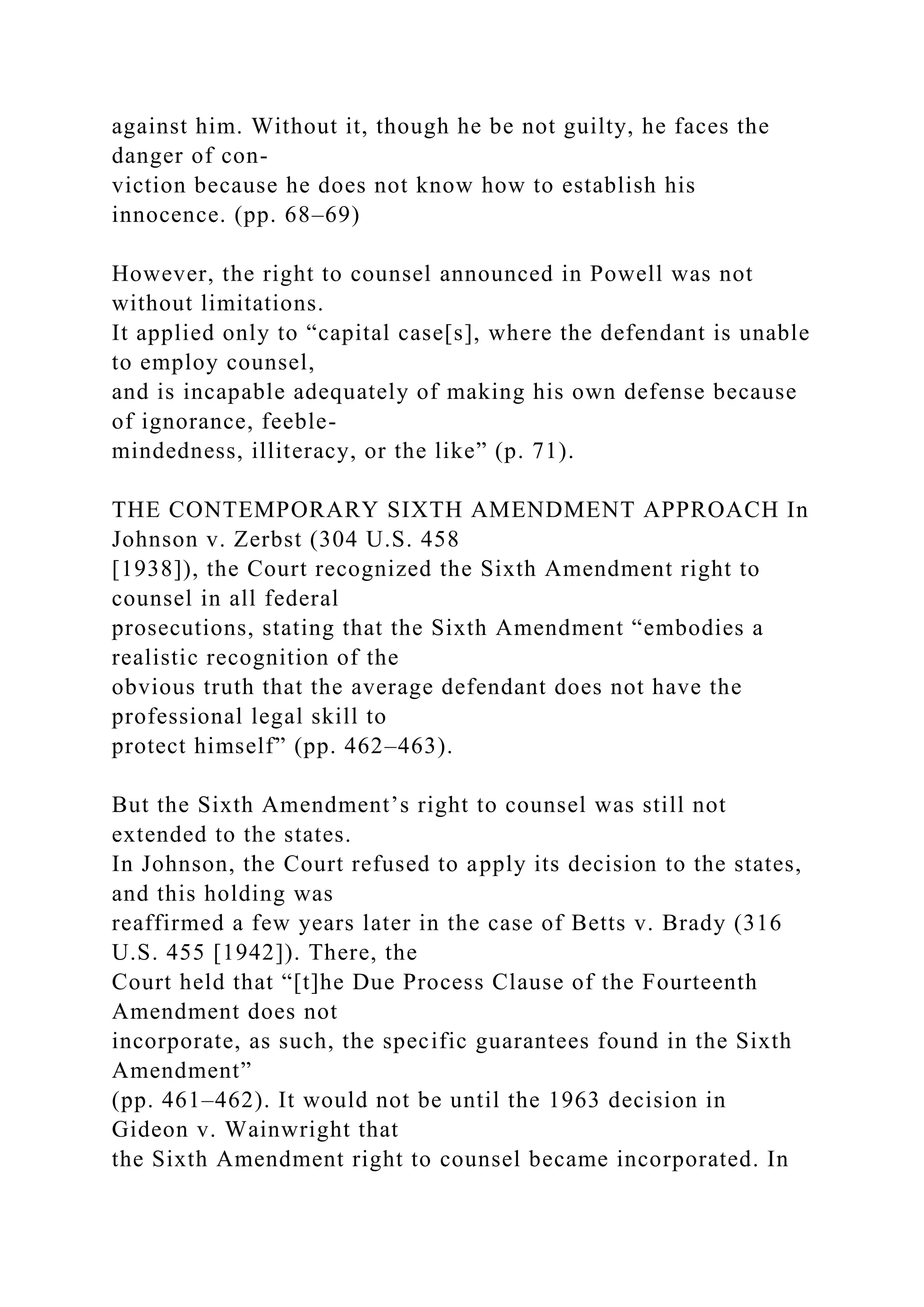 against him. Without it, though he be not guilty, he faces the
danger of con-
viction because he does not know how to establish his
innocence. (pp. 68–69)
However, the right to counsel announced in Powell was not
without limitations.
It applied only to “capital case[s], where the defendant is unable
to employ counsel,
and is incapable adequately of making his own defense because
of ignorance, feeble-
mindedness, illiteracy, or the like” (p. 71).
THE CONTEMPORARY SIXTH AMENDMENT APPROACH In
Johnson v. Zerbst (304 U.S. 458
[1938]), the Court recognized the Sixth Amendment right to
counsel in all federal
prosecutions, stating that the Sixth Amendment “embodies a
realistic recognition of the
obvious truth that the average defendant does not have the
professional legal skill to
protect himself” (pp. 462–463).
But the Sixth Amendment’s right to counsel was still not
extended to the states.
In Johnson, the Court refused to apply its decision to the states,
and this holding was
reaffirmed a few years later in the case of Betts v. Brady (316
U.S. 455 [1942]). There, the
Court held that “[t]he Due Process Clause of the Fourteenth
Amendment does not
incorporate, as such, the specific guarantees found in the Sixth
Amendment”
(pp. 461–462). It would not be until the 1963 decision in
Gideon v. Wainwright that
the Sixth Amendment right to counsel became incorporated. In
 