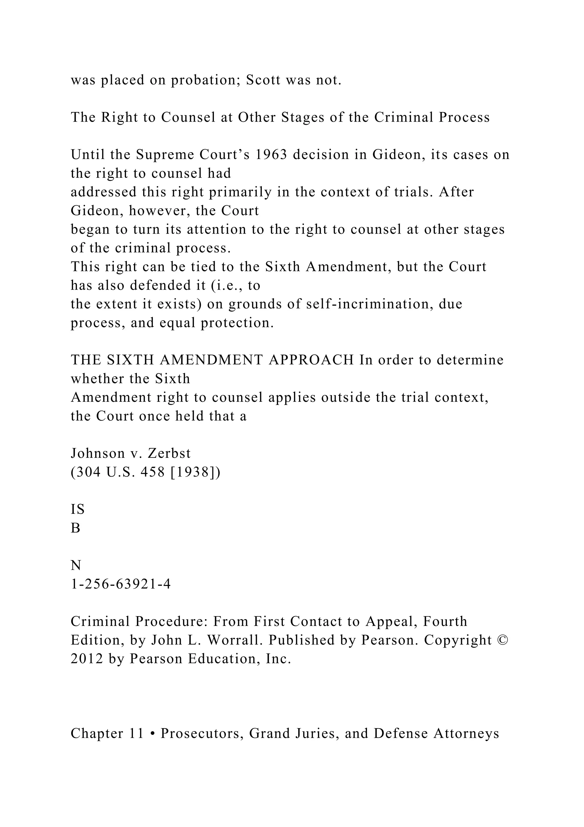 was placed on probation; Scott was not.
The Right to Counsel at Other Stages of the Criminal Process
Until the Supreme Court’s 1963 decision in Gideon, its cases on
the right to counsel had
addressed this right primarily in the context of trials. After
Gideon, however, the Court
began to turn its attention to the right to counsel at other stages
of the criminal process.
This right can be tied to the Sixth Amendment, but the Court
has also defended it (i.e., to
the extent it exists) on grounds of self-incrimination, due
process, and equal protection.
THE SIXTH AMENDMENT APPROACH In order to determine
whether the Sixth
Amendment right to counsel applies outside the trial context,
the Court once held that a
Johnson v. Zerbst
(304 U.S. 458 [1938])
IS
B
N
1-256-63921-4
Criminal Procedure: From First Contact to Appeal, Fourth
Edition, by John L. Worrall. Published by Pearson. Copyright ©
2012 by Pearson Education, Inc.
Chapter 11 • Prosecutors, Grand Juries, and Defense Attorneys
 