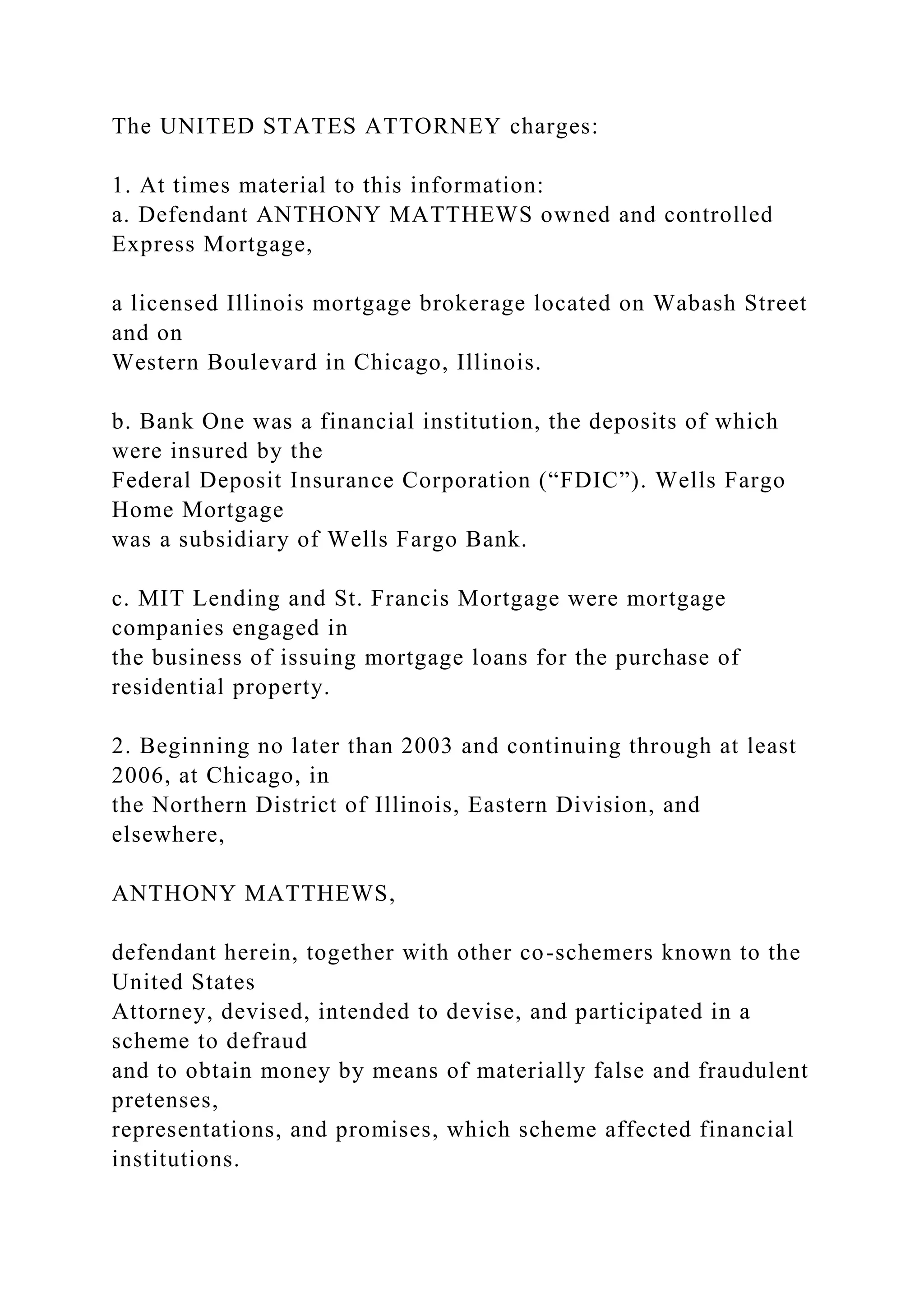 The UNITED STATES ATTORNEY charges:
1. At times material to this information:
a. Defendant ANTHONY MATTHEWS owned and controlled
Express Mortgage,
a licensed Illinois mortgage brokerage located on Wabash Street
and on
Western Boulevard in Chicago, Illinois.
b. Bank One was a financial institution, the deposits of which
were insured by the
Federal Deposit Insurance Corporation (“FDIC”). Wells Fargo
Home Mortgage
was a subsidiary of Wells Fargo Bank.
c. MIT Lending and St. Francis Mortgage were mortgage
companies engaged in
the business of issuing mortgage loans for the purchase of
residential property.
2. Beginning no later than 2003 and continuing through at least
2006, at Chicago, in
the Northern District of Illinois, Eastern Division, and
elsewhere,
ANTHONY MATTHEWS,
defendant herein, together with other co-schemers known to the
United States
Attorney, devised, intended to devise, and participated in a
scheme to defraud
and to obtain money by means of materially false and fraudulent
pretenses,
representations, and promises, which scheme affected financial
institutions.
 