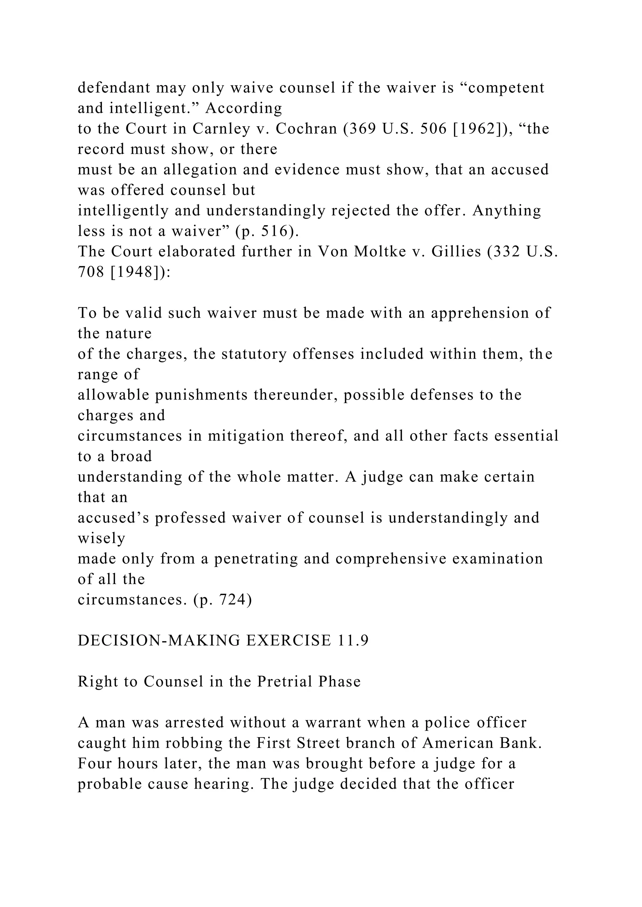defendant may only waive counsel if the waiver is “competent
and intelligent.” According
to the Court in Carnley v. Cochran (369 U.S. 506 [1962]), “the
record must show, or there
must be an allegation and evidence must show, that an accused
was offered counsel but
intelligently and understandingly rejected the offer. Anything
less is not a waiver” (p. 516).
The Court elaborated further in Von Moltke v. Gillies (332 U.S.
708 [1948]):
To be valid such waiver must be made with an apprehension of
the nature
of the charges, the statutory offenses included within them, the
range of
allowable punishments thereunder, possible defenses to the
charges and
circumstances in mitigation thereof, and all other facts essential
to a broad
understanding of the whole matter. A judge can make certain
that an
accused’s professed waiver of counsel is understandingly and
wisely
made only from a penetrating and comprehensive examination
of all the
circumstances. (p. 724)
DECISION-MAKING EXERCISE 11.9
Right to Counsel in the Pretrial Phase
A man was arrested without a warrant when a police officer
caught him robbing the First Street branch of American Bank.
Four hours later, the man was brought before a judge for a
probable cause hearing. The judge decided that the officer
 