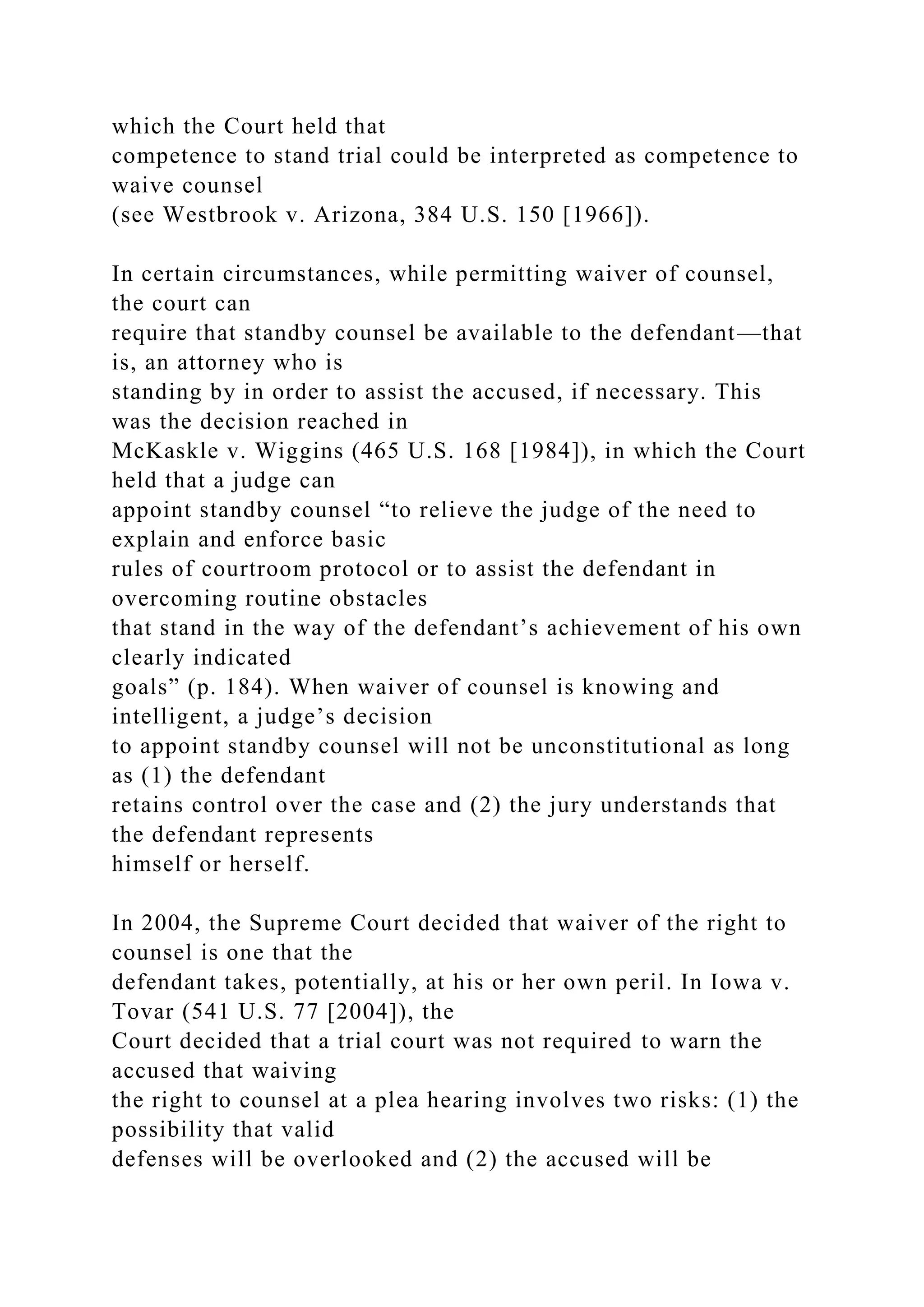 which the Court held that
competence to stand trial could be interpreted as competence to
waive counsel
(see Westbrook v. Arizona, 384 U.S. 150 [1966]).
In certain circumstances, while permitting waiver of counsel,
the court can
require that standby counsel be available to the defendant—that
is, an attorney who is
standing by in order to assist the accused, if necessary. This
was the decision reached in
McKaskle v. Wiggins (465 U.S. 168 [1984]), in which the Court
held that a judge can
appoint standby counsel “to relieve the judge of the need to
explain and enforce basic
rules of courtroom protocol or to assist the defendant in
overcoming routine obstacles
that stand in the way of the defendant’s achievement of his own
clearly indicated
goals” (p. 184). When waiver of counsel is knowing and
intelligent, a judge’s decision
to appoint standby counsel will not be unconstitutional as long
as (1) the defendant
retains control over the case and (2) the jury understands that
the defendant represents
himself or herself.
In 2004, the Supreme Court decided that waiver of the right to
counsel is one that the
defendant takes, potentially, at his or her own peril. In Iowa v.
Tovar (541 U.S. 77 [2004]), the
Court decided that a trial court was not required to warn the
accused that waiving
the right to counsel at a plea hearing involves two risks: (1) the
possibility that valid
defenses will be overlooked and (2) the accused will be
 