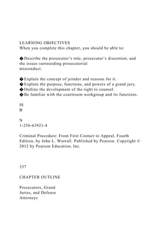 LEARNING OBJECTIVES
When you complete this chapter, you should be able to:
� Describe the prosecutor’s role, prosecutor’s discretion, and
the issues surrounding prosecutorial
misconduct.
� Explain the concept of joinder and reasons for it.
� Explain the purpose, functions, and powers of a grand jury.
� Outline the development of the right to counsel.
� Be familiar with the courtroom workgroup and its functions.
IS
B
N
1-256-63921-4
Criminal Procedure: From First Contact to Appeal, Fourth
Edition, by John L. Worrall. Published by Pearson. Copyright ©
2012 by Pearson Education, Inc.
337
CHAPTER OUTLINE
Prosecutors, Grand
Juries, and Defense
Attorneys
 