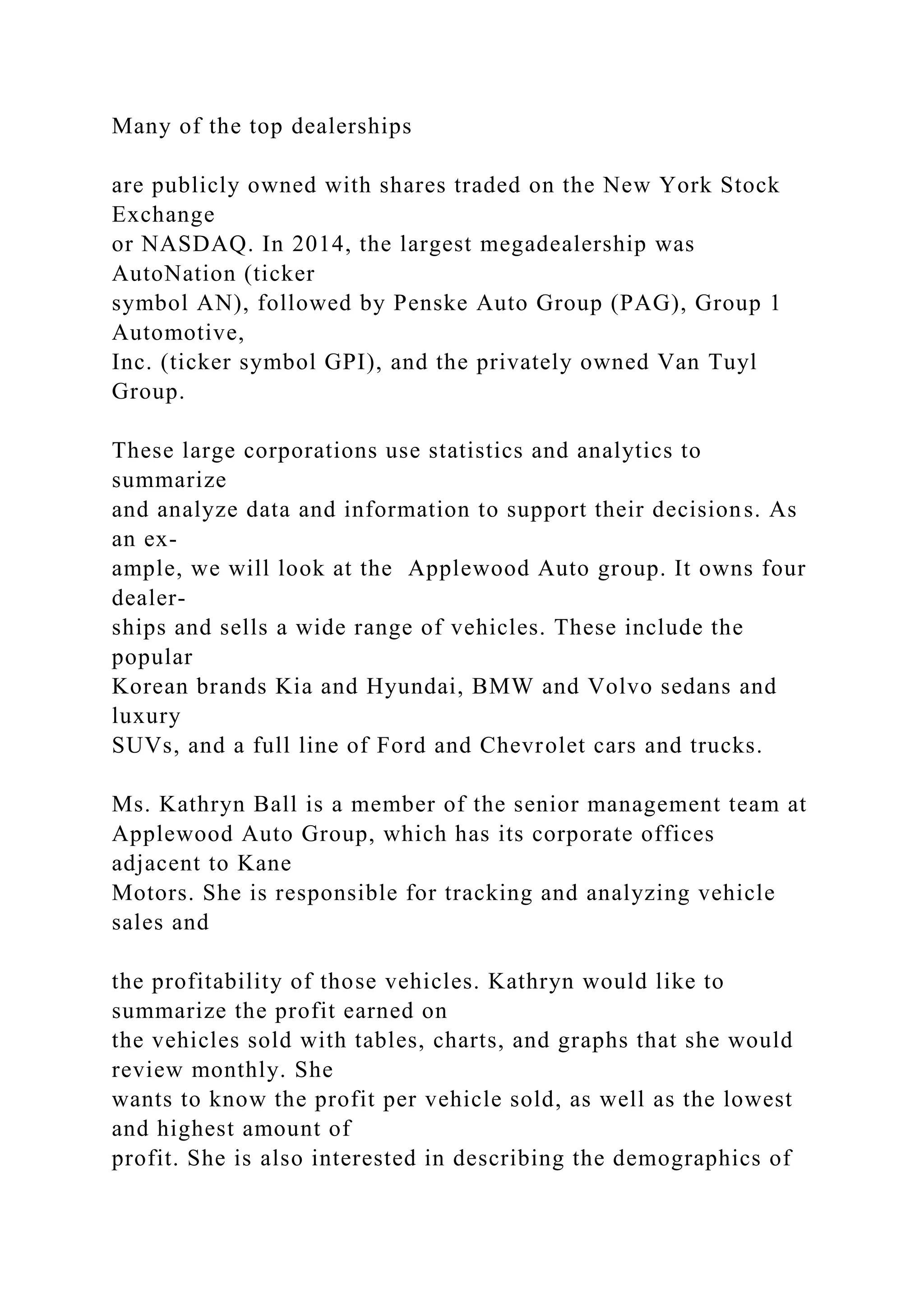 Many of the top dealerships
are publicly owned with shares traded on the New York Stock
Exchange
or NASDAQ. In 2014, the largest megadealership was
AutoNation (ticker
symbol AN), followed by Penske Auto Group (PAG), Group 1
Automotive,
Inc. (ticker symbol GPI), and the privately owned Van Tuyl
Group.
These large corporations use statistics and analytics to
summarize
and analyze data and information to support their decisions. As
an ex-
ample, we will look at the Applewood Auto group. It owns four
dealer-
ships and sells a wide range of vehicles. These include the
popular
Korean brands Kia and Hyundai, BMW and Volvo sedans and
luxury
SUVs, and a full line of Ford and Chevrolet cars and trucks.
Ms. Kathryn Ball is a member of the senior management team at
Applewood Auto Group, which has its corporate offices
adjacent to Kane
Motors. She is responsible for tracking and analyzing vehicle
sales and
the profitability of those vehicles. Kathryn would like to
summarize the profit earned on
the vehicles sold with tables, charts, and graphs that she would
review monthly. She
wants to know the profit per vehicle sold, as well as the lowest
and highest amount of
profit. She is also interested in describing the demographics of
 