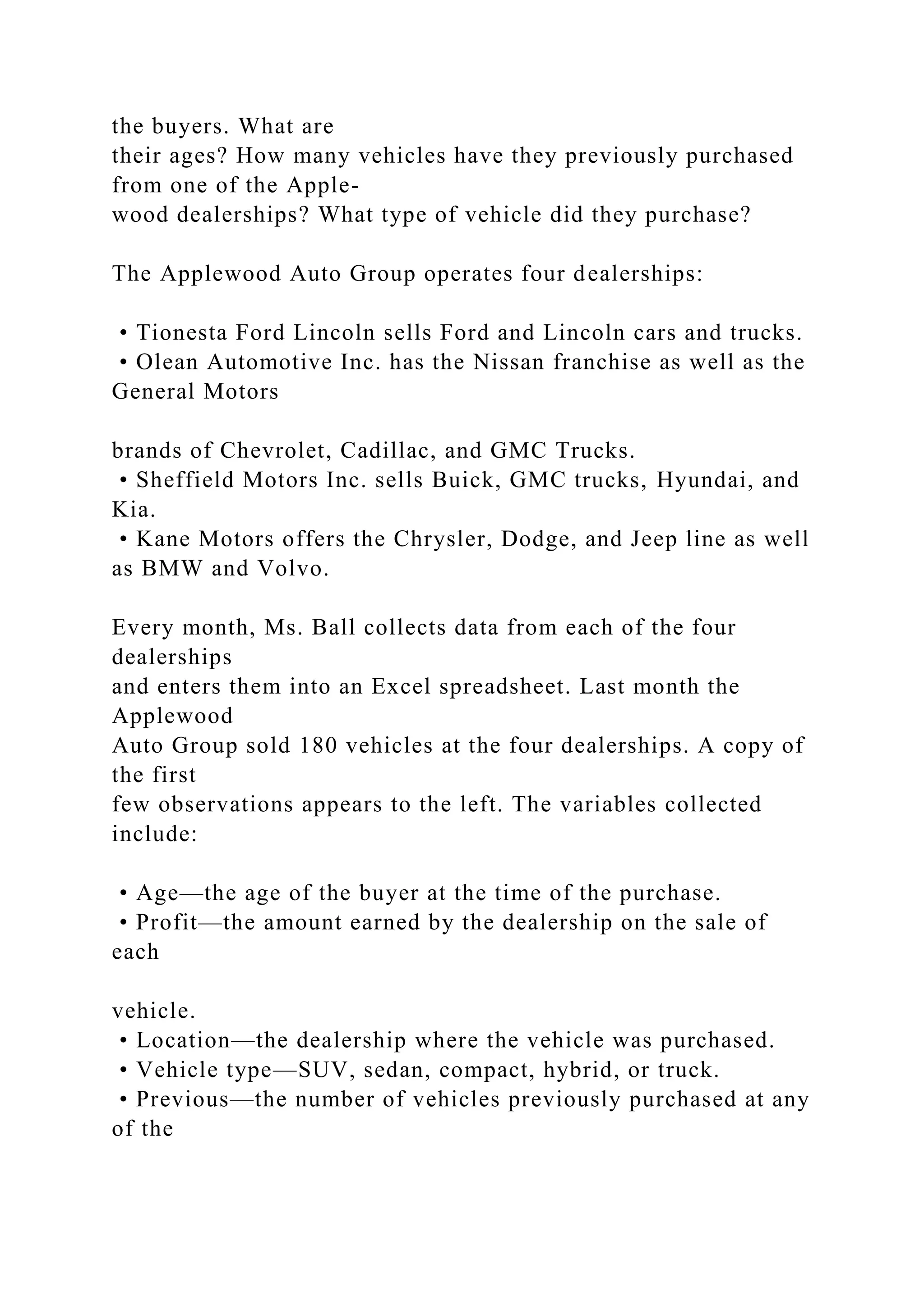 the buyers. What are
their ages? How many vehicles have they previously purchased
from one of the Apple-
wood dealerships? What type of vehicle did they purchase?
The Applewood Auto Group operates four dealerships:
• Tionesta Ford Lincoln sells Ford and Lincoln cars and trucks.
• Olean Automotive Inc. has the Nissan franchise as well as the
General Motors
brands of Chevrolet, Cadillac, and GMC Trucks.
• Sheffield Motors Inc. sells Buick, GMC trucks, Hyundai, and
Kia.
• Kane Motors offers the Chrysler, Dodge, and Jeep line as well
as BMW and Volvo.
Every month, Ms. Ball collects data from each of the four
dealerships
and enters them into an Excel spreadsheet. Last month the
Applewood
Auto Group sold 180 vehicles at the four dealerships. A copy of
the first
few observations appears to the left. The variables collected
include:
• Age—the age of the buyer at the time of the purchase.
• Profit—the amount earned by the dealership on the sale of
each
vehicle.
• Location—the dealership where the vehicle was purchased.
• Vehicle type—SUV, sedan, compact, hybrid, or truck.
• Previous—the number of vehicles previously purchased at any
of the
 