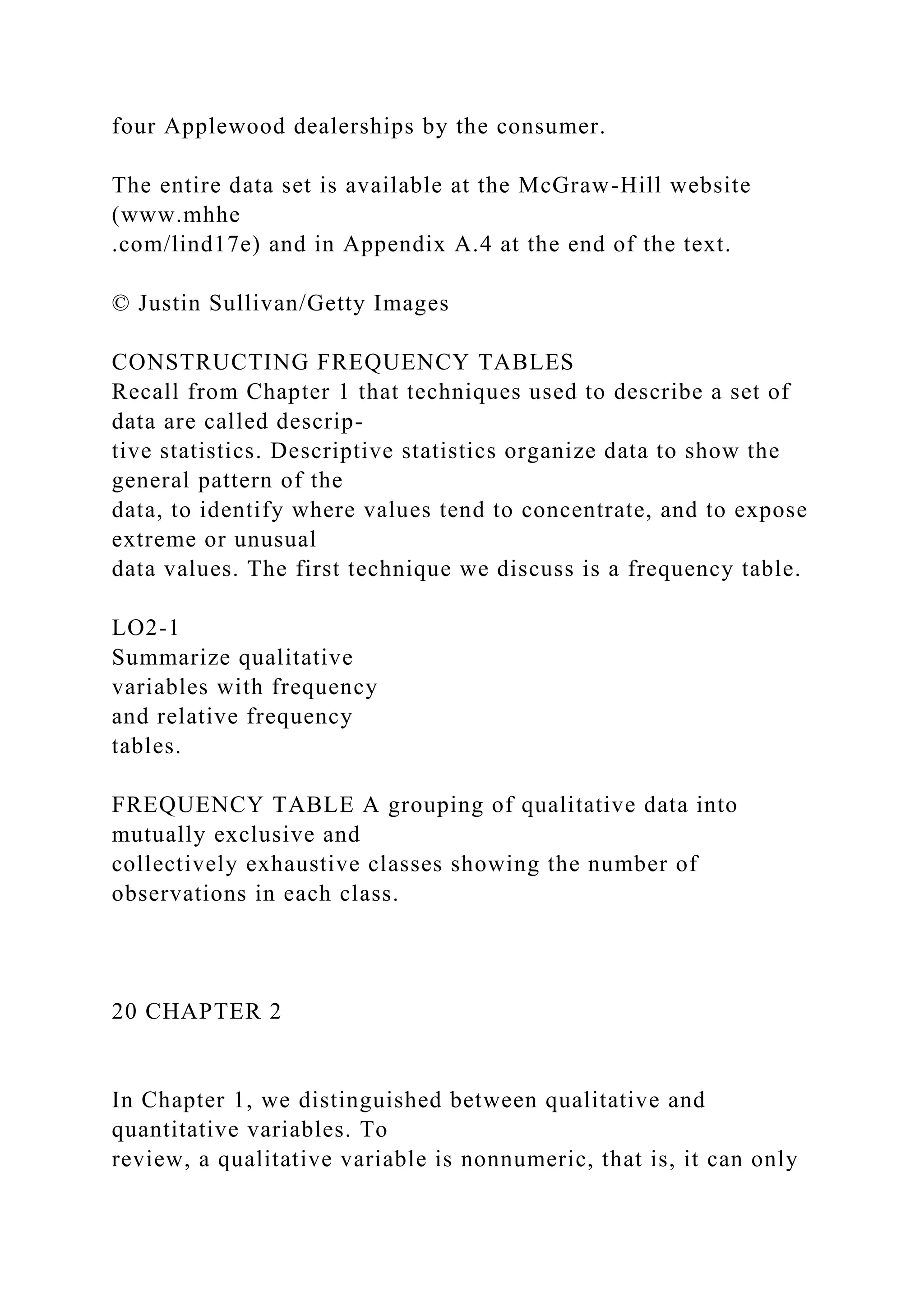 four Applewood dealerships by the consumer.
The entire data set is available at the McGraw-Hill website
(www.mhhe
.com/lind17e) and in Appendix A.4 at the end of the text.
© Justin Sullivan/Getty Images
CONSTRUCTING FREQUENCY TABLES
Recall from Chapter 1 that techniques used to describe a set of
data are called descrip-
tive statistics. Descriptive statistics organize data to show the
general pattern of the
data, to identify where values tend to concentrate, and to expose
extreme or unusual
data values. The first technique we discuss is a frequency table.
LO2-1
Summarize qualitative
variables with frequency
and relative frequency
tables.
FREQUENCY TABLE A grouping of qualitative data into
mutually exclusive and
collectively exhaustive classes showing the number of
observations in each class.
20 CHAPTER 2
In Chapter 1, we distinguished between qualitative and
quantitative variables. To
review, a qualitative variable is nonnumeric, that is, it can only
 