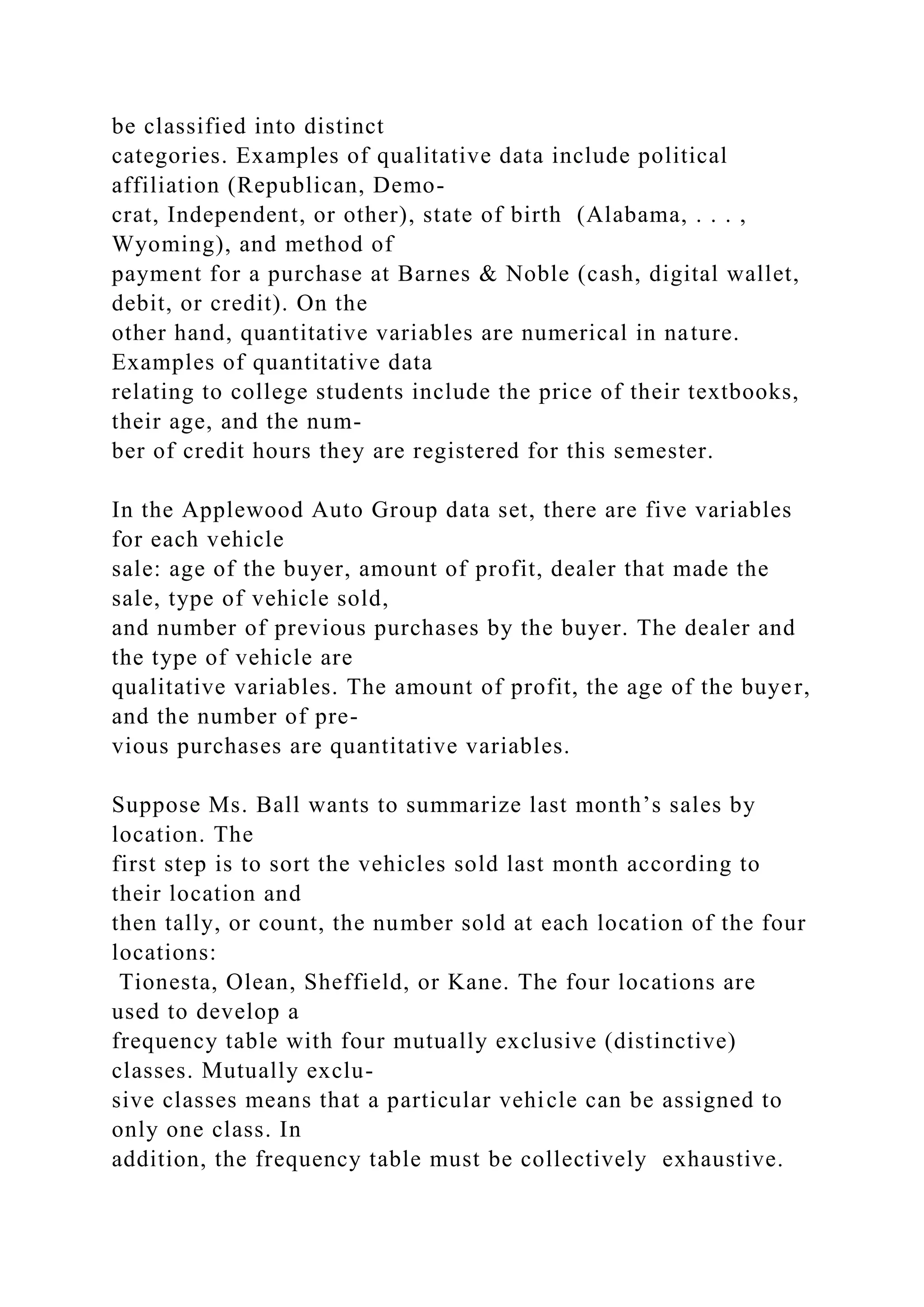 be classified into distinct
categories. Examples of qualitative data include political
affiliation (Republican, Demo-
crat, Independent, or other), state of birth (Alabama, . . . ,
Wyoming), and method of
payment for a purchase at Barnes & Noble (cash, digital wallet,
debit, or credit). On the
other hand, quantitative variables are numerical in nature.
Examples of quantitative data
relating to college students include the price of their textbooks,
their age, and the num-
ber of credit hours they are registered for this semester.
In the Applewood Auto Group data set, there are five variables
for each vehicle
sale: age of the buyer, amount of profit, dealer that made the
sale, type of vehicle sold,
and number of previous purchases by the buyer. The dealer and
the type of vehicle are
qualitative variables. The amount of profit, the age of the buyer,
and the number of pre-
vious purchases are quantitative variables.
Suppose Ms. Ball wants to summarize last month’s sales by
location. The
first step is to sort the vehicles sold last month according to
their location and
then tally, or count, the number sold at each location of the four
locations:
Tionesta, Olean, Sheffield, or Kane. The four locations are
used to develop a
frequency table with four mutually exclusive (distinctive)
classes. Mutually exclu-
sive classes means that a particular vehicle can be assigned to
only one class. In
addition, the frequency table must be collectively exhaustive.
 