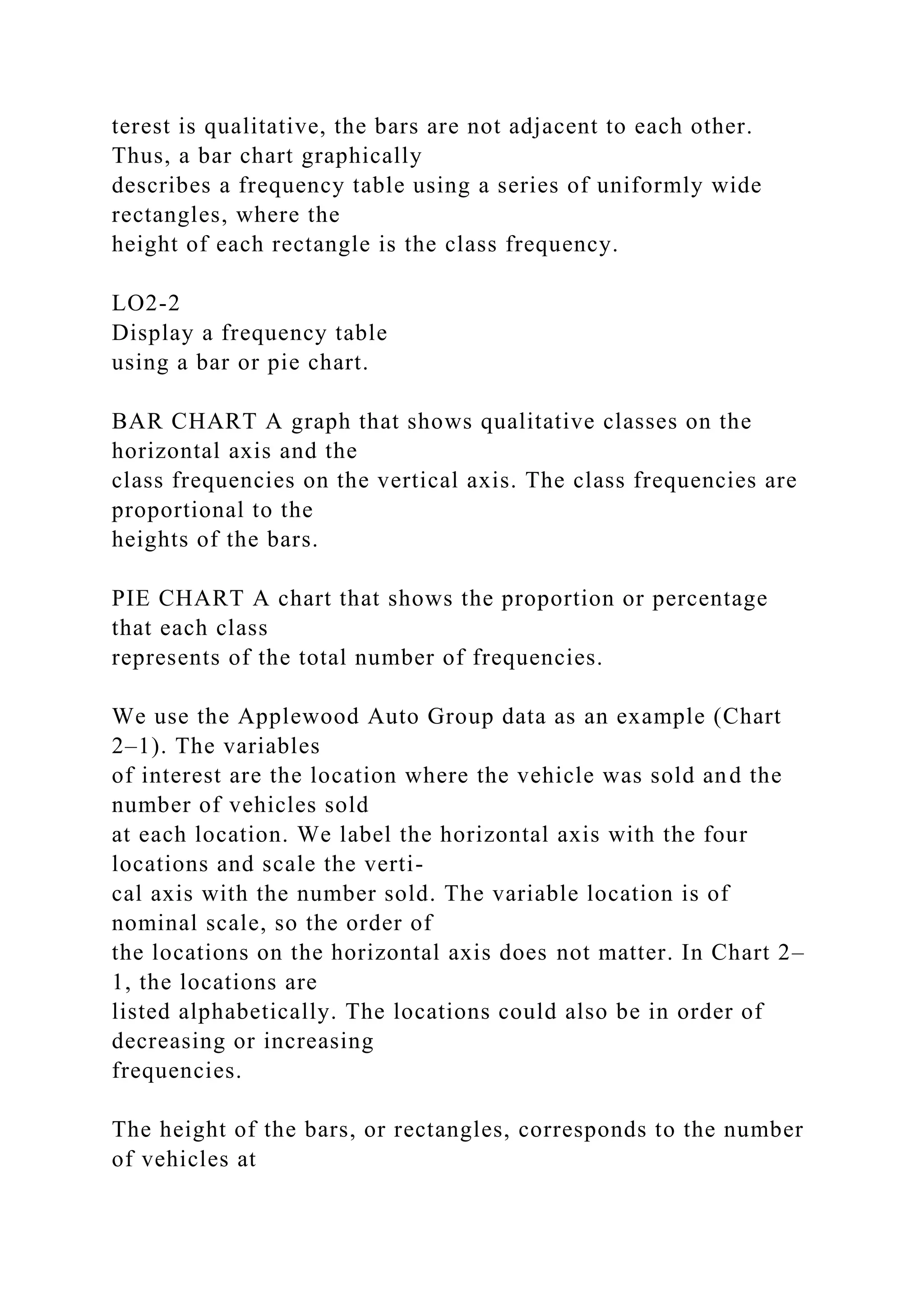 terest is qualitative, the bars are not adjacent to each other.
Thus, a bar chart graphically
describes a frequency table using a series of uniformly wide
rectangles, where the
height of each rectangle is the class frequency.
LO2-2
Display a frequency table
using a bar or pie chart.
BAR CHART A graph that shows qualitative classes on the
horizontal axis and the
class frequencies on the vertical axis. The class frequencies are
proportional to the
heights of the bars.
PIE CHART A chart that shows the proportion or percentage
that each class
represents of the total number of frequencies.
We use the Applewood Auto Group data as an example (Chart
2–1). The variables
of interest are the location where the vehicle was sold and the
number of vehicles sold
at each location. We label the horizontal axis with the four
locations and scale the verti-
cal axis with the number sold. The variable location is of
nominal scale, so the order of
the locations on the horizontal axis does not matter. In Chart 2–
1, the locations are
listed alphabetically. The locations could also be in order of
decreasing or increasing
frequencies.
The height of the bars, or rectangles, corresponds to the number
of vehicles at
 