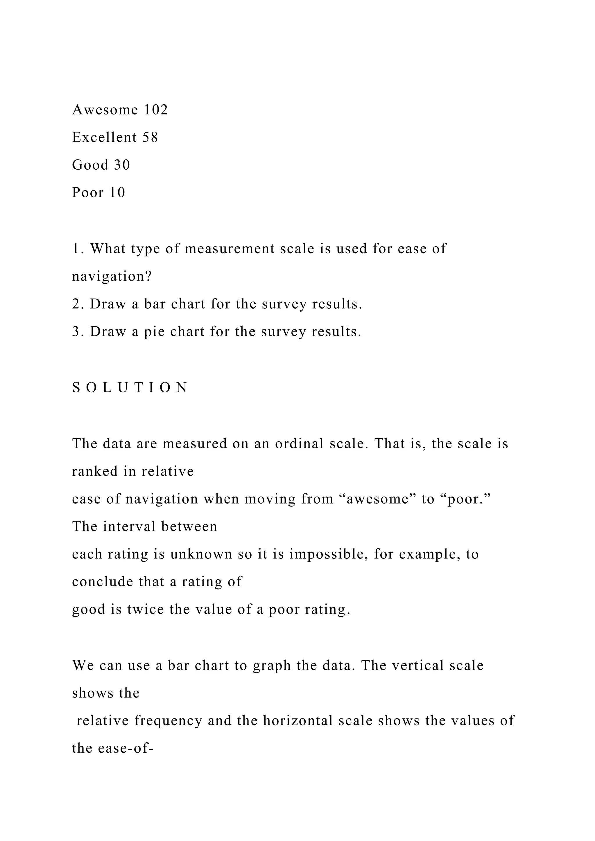 Awesome 102
Excellent 58
Good 30
Poor 10
1. What type of measurement scale is used for ease of
navigation?
2. Draw a bar chart for the survey results.
3. Draw a pie chart for the survey results.
S O L U T I O N
The data are measured on an ordinal scale. That is, the scale is
ranked in relative
ease of navigation when moving from “awesome” to “poor.”
The interval between
each rating is unknown so it is impossible, for example, to
conclude that a rating of
good is twice the value of a poor rating.
We can use a bar chart to graph the data. The vertical scale
shows the
relative frequency and the horizontal scale shows the values of
the ease-of-
 