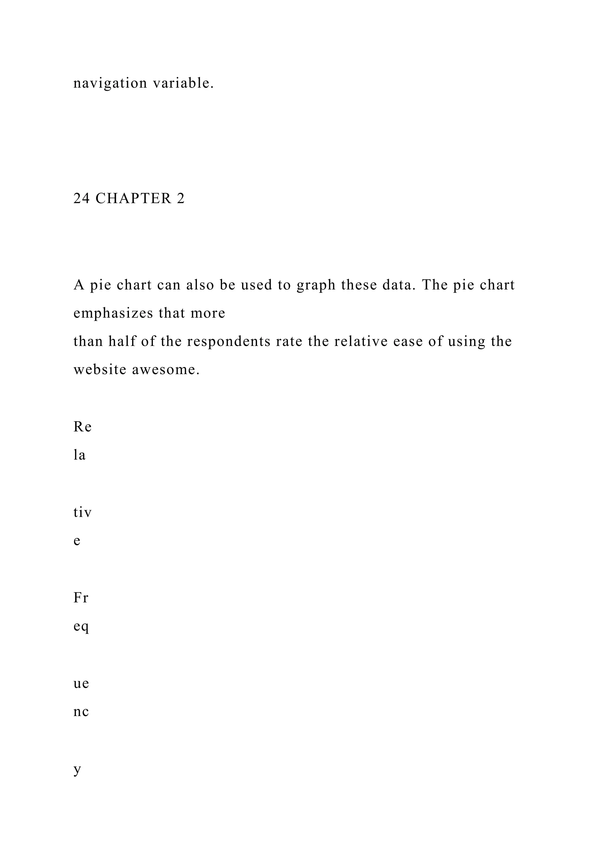 navigation variable.
24 CHAPTER 2
A pie chart can also be used to graph these data. The pie chart
emphasizes that more
than half of the respondents rate the relative ease of using the
website awesome.
Re
la
tiv
e
Fr
eq
ue
nc
y
 