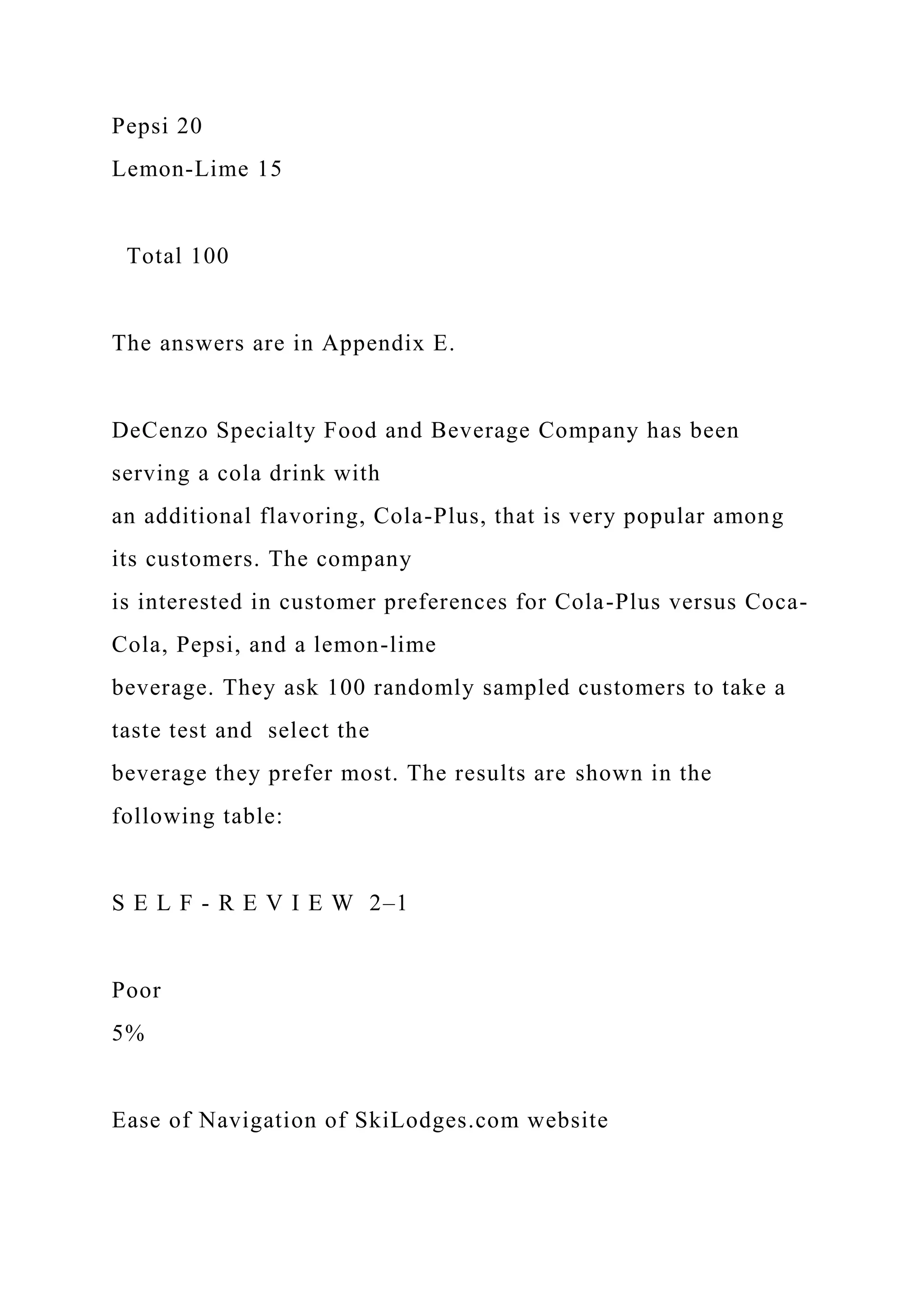 Pepsi 20
Lemon-Lime 15
Total 100
The answers are in Appendix E.
DeCenzo Specialty Food and Beverage Company has been
serving a cola drink with
an additional flavoring, Cola-Plus, that is very popular among
its customers. The company
is interested in customer preferences for Cola-Plus versus Coca-
Cola, Pepsi, and a lemon-lime
beverage. They ask 100 randomly sampled customers to take a
taste test and select the
beverage they prefer most. The results are shown in the
following table:
S E L F - R E V I E W 2–1
Poor
5%
Ease of Navigation of SkiLodges.com website
 