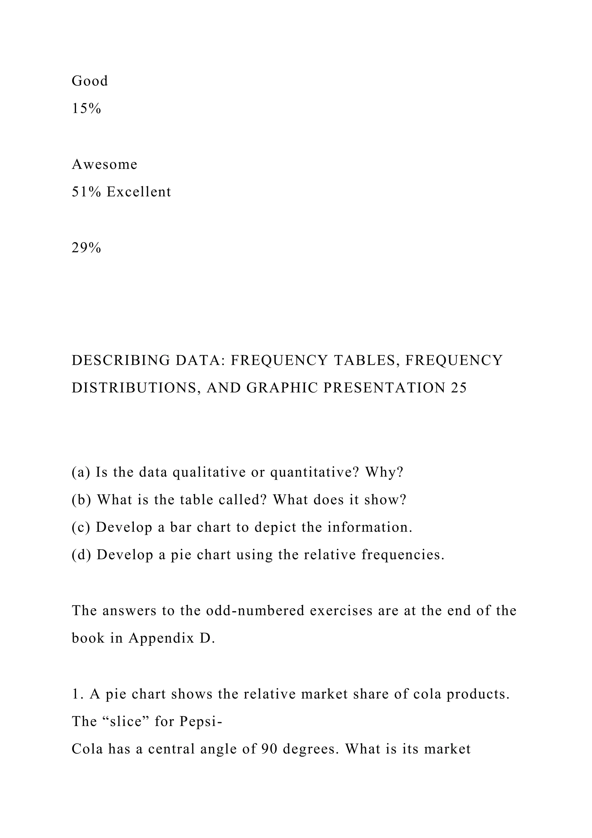 Good
15%
Awesome
51% Excellent
29%
DESCRIBING DATA: FREQUENCY TABLES, FREQUENCY
DISTRIBUTIONS, AND GRAPHIC PRESENTATION 25
(a) Is the data qualitative or quantitative? Why?
(b) What is the table called? What does it show?
(c) Develop a bar chart to depict the information.
(d) Develop a pie chart using the relative frequencies.
The answers to the odd-numbered exercises are at the end of the
book in Appendix D.
1. A pie chart shows the relative market share of cola products.
The “slice” for Pepsi-
Cola has a central angle of 90 degrees. What is its market
 