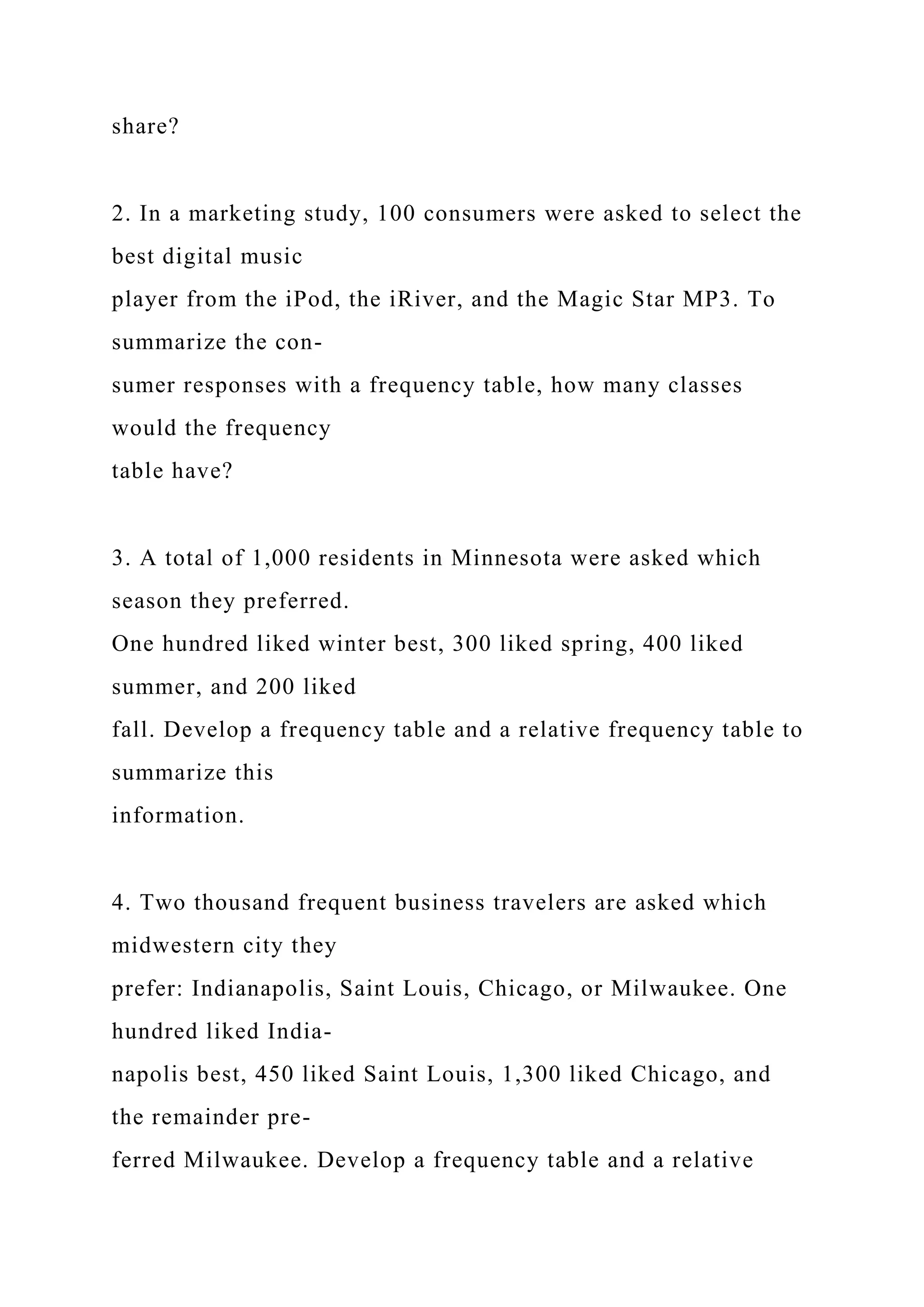 share?
2. In a marketing study, 100 consumers were asked to select the
best digital music
player from the iPod, the iRiver, and the Magic Star MP3. To
summarize the con-
sumer responses with a frequency table, how many classes
would the frequency
table have?
3. A total of 1,000 residents in Minnesota were asked which
season they preferred.
One hundred liked winter best, 300 liked spring, 400 liked
summer, and 200 liked
fall. Develop a frequency table and a relative frequency table to
summarize this
information.
4. Two thousand frequent business travelers are asked which
midwestern city they
prefer: Indianapolis, Saint Louis, Chicago, or Milwaukee. One
hundred liked India-
napolis best, 450 liked Saint Louis, 1,300 liked Chicago, and
the remainder pre-
ferred Milwaukee. Develop a frequency table and a relative
 