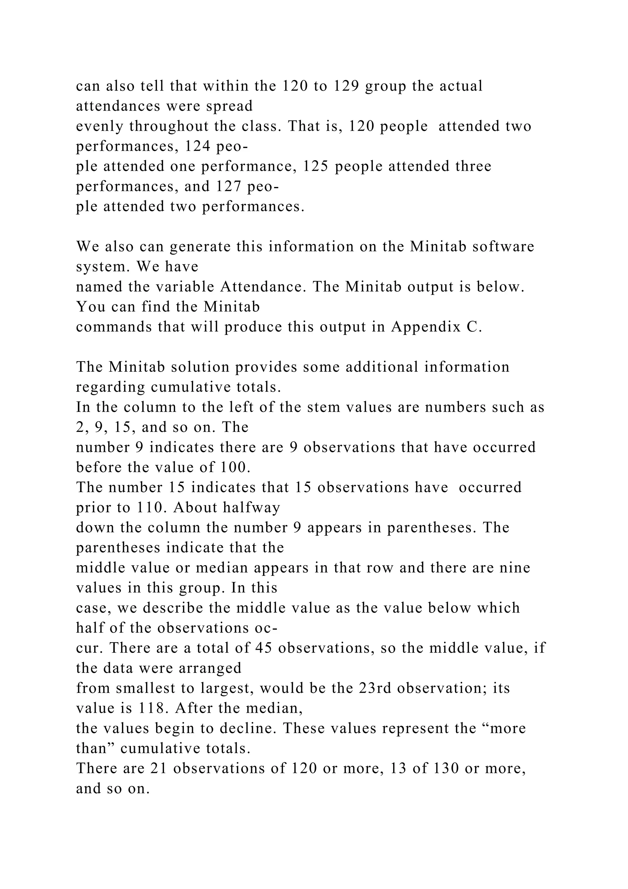 can also tell that within the 120 to 129 group the actual
attendances were spread
evenly throughout the class. That is, 120 people attended two
performances, 124 peo-
ple attended one performance, 125 people attended three
performances, and 127 peo-
ple attended two performances.
We also can generate this information on the Minitab software
system. We have
named the variable Attendance. The Minitab output is below.
You can find the Minitab
commands that will produce this output in Appendix C.
The Minitab solution provides some additional information
regarding cumulative totals.
In the column to the left of the stem values are numbers such as
2, 9, 15, and so on. The
number 9 indicates there are 9 observations that have occurred
before the value of 100.
The number 15 indicates that 15 observations have occurred
prior to 110. About halfway
down the column the number 9 appears in parentheses. The
parentheses indicate that the
middle value or median appears in that row and there are nine
values in this group. In this
case, we describe the middle value as the value below which
half of the observations oc-
cur. There are a total of 45 observations, so the middle value, if
the data were arranged
from smallest to largest, would be the 23rd observation; its
value is 118. After the median,
the values begin to decline. These values represent the “more
than” cumulative totals.
There are 21 observations of 120 or more, 13 of 130 or more,
and so on.
 