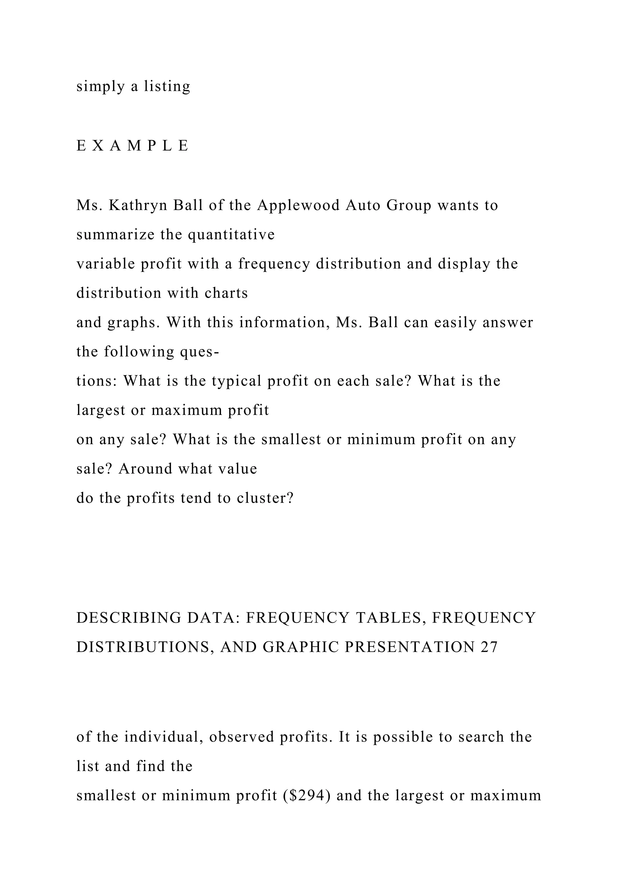 simply a listing
E X A M P L E
Ms. Kathryn Ball of the Applewood Auto Group wants to
summarize the quantitative
variable profit with a frequency distribution and display the
distribution with charts
and graphs. With this information, Ms. Ball can easily answer
the following ques-
tions: What is the typical profit on each sale? What is the
largest or maximum profit
on any sale? What is the smallest or minimum profit on any
sale? Around what value
do the profits tend to cluster?
DESCRIBING DATA: FREQUENCY TABLES, FREQUENCY
DISTRIBUTIONS, AND GRAPHIC PRESENTATION 27
of the individual, observed profits. It is possible to search the
list and find the
smallest or minimum profit ($294) and the largest or maximum
 