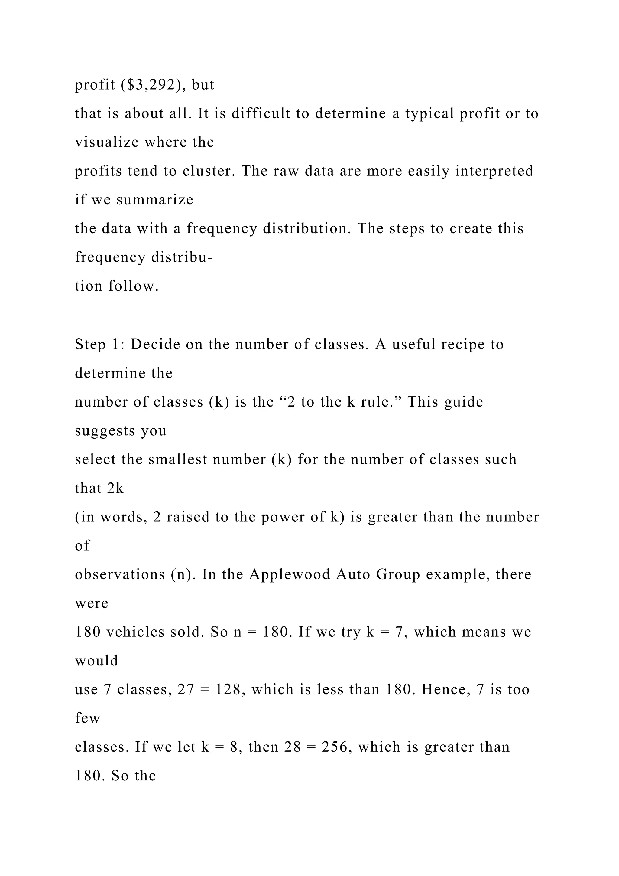 profit ($3,292), but
that is about all. It is difficult to determine a typical profit or to
visualize where the
profits tend to cluster. The raw data are more easily interpreted
if we summarize
the data with a frequency distribution. The steps to create this
frequency distribu-
tion follow.
Step 1: Decide on the number of classes. A useful recipe to
determine the
number of classes (k) is the “2 to the k rule.” This guide
suggests you
select the smallest number (k) for the number of classes such
that 2k
(in words, 2 raised to the power of k) is greater than the number
of
observations (n). In the Applewood Auto Group example, there
were
180 vehicles sold. So n = 180. If we try k = 7, which means we
would
use 7 classes, 27 = 128, which is less than 180. Hence, 7 is too
few
classes. If we let k = 8, then 28 = 256, which is greater than
180. So the
 
