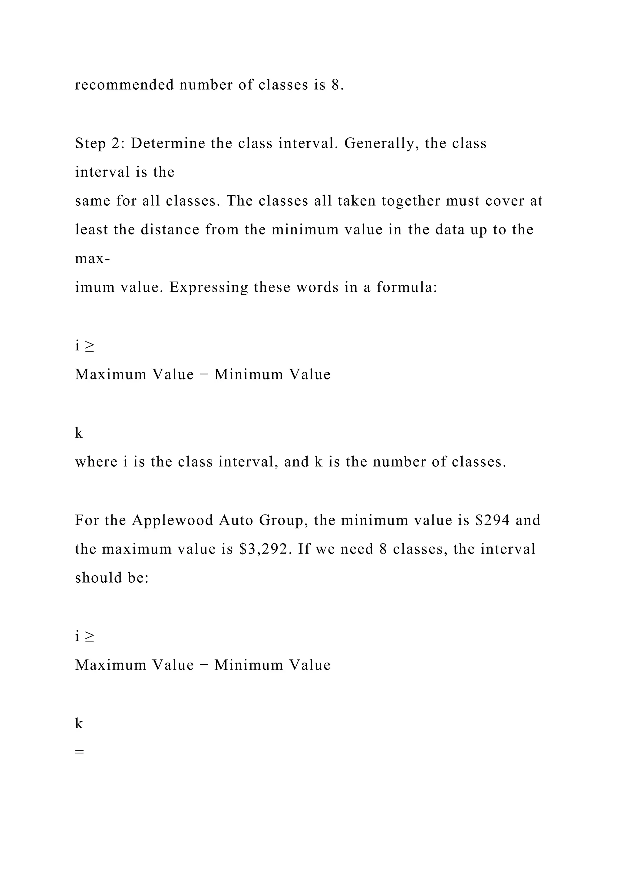 recommended number of classes is 8.
Step 2: Determine the class interval. Generally, the class
interval is the
same for all classes. The classes all taken together must cover at
least the distance from the minimum value in the data up to the
max-
imum value. Expressing these words in a formula:
i ≥
Maximum Value − Minimum Value
k
where i is the class interval, and k is the number of classes.
For the Applewood Auto Group, the minimum value is $294 and
the maximum value is $3,292. If we need 8 classes, the interval
should be:
i ≥
Maximum Value − Minimum Value
k
=
 