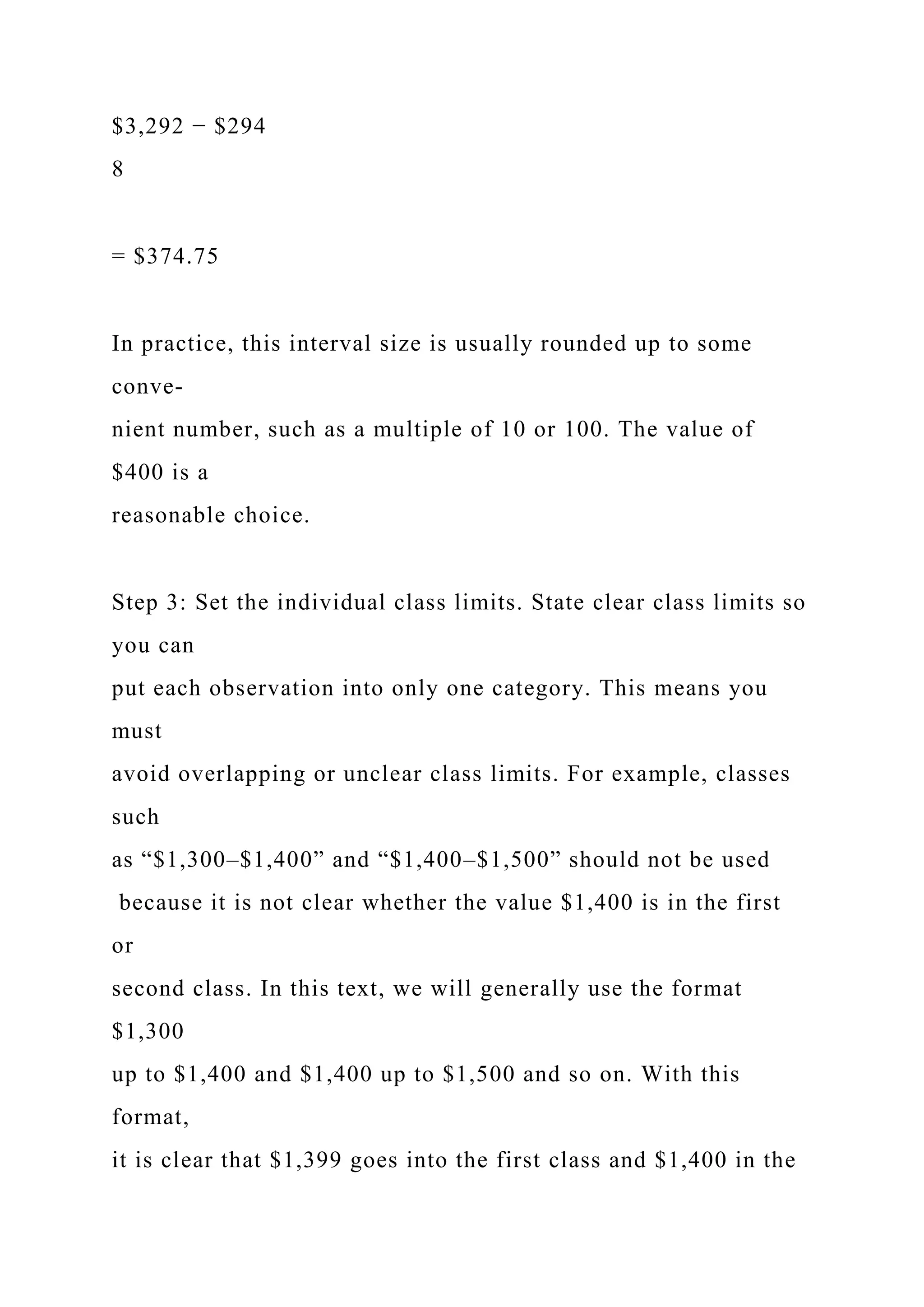 $3,292 − $294
8
= $374.75
In practice, this interval size is usually rounded up to some
conve-
nient number, such as a multiple of 10 or 100. The value of
$400 is a
reasonable choice.
Step 3: Set the individual class limits. State clear class limits so
you can
put each observation into only one category. This means you
must
avoid overlapping or unclear class limits. For example, classes
such
as “$1,300–$1,400” and “$1,400–$1,500” should not be used
because it is not clear whether the value $1,400 is in the first
or
second class. In this text, we will generally use the format
$1,300
up to $1,400 and $1,400 up to $1,500 and so on. With this
format,
it is clear that $1,399 goes into the first class and $1,400 in the
 