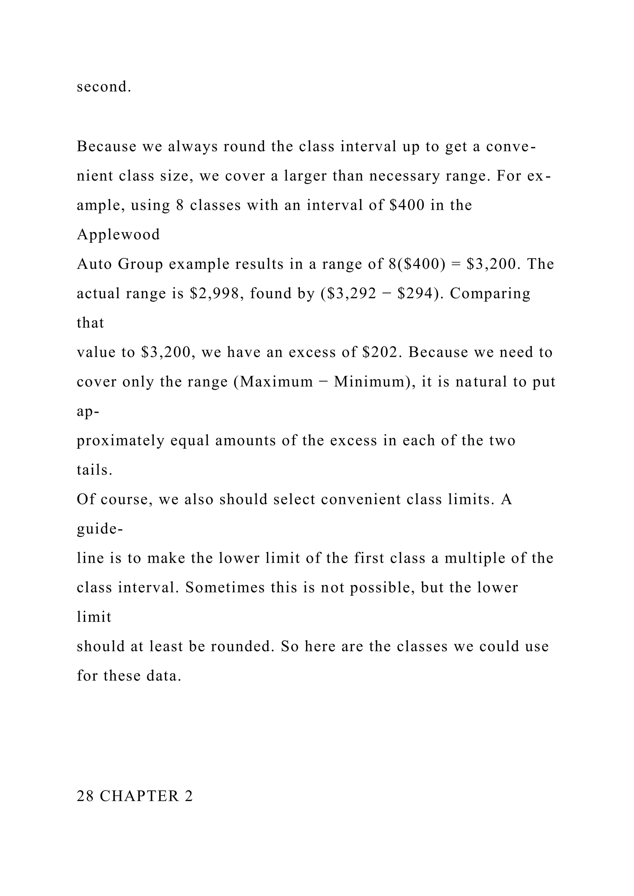second.
Because we always round the class interval up to get a conve-
nient class size, we cover a larger than necessary range. For ex-
ample, using 8 classes with an interval of $400 in the
Applewood
Auto Group example results in a range of 8($400) = $3,200. The
actual range is $2,998, found by ($3,292 − $294). Comparing
that
value to $3,200, we have an excess of $202. Because we need to
cover only the range (Maximum − Minimum), it is natural to put
ap-
proximately equal amounts of the excess in each of the two
tails.
Of course, we also should select convenient class limits. A
guide-
line is to make the lower limit of the first class a multiple of the
class interval. Sometimes this is not possible, but the lower
limit
should at least be rounded. So here are the classes we could use
for these data.
28 CHAPTER 2
 