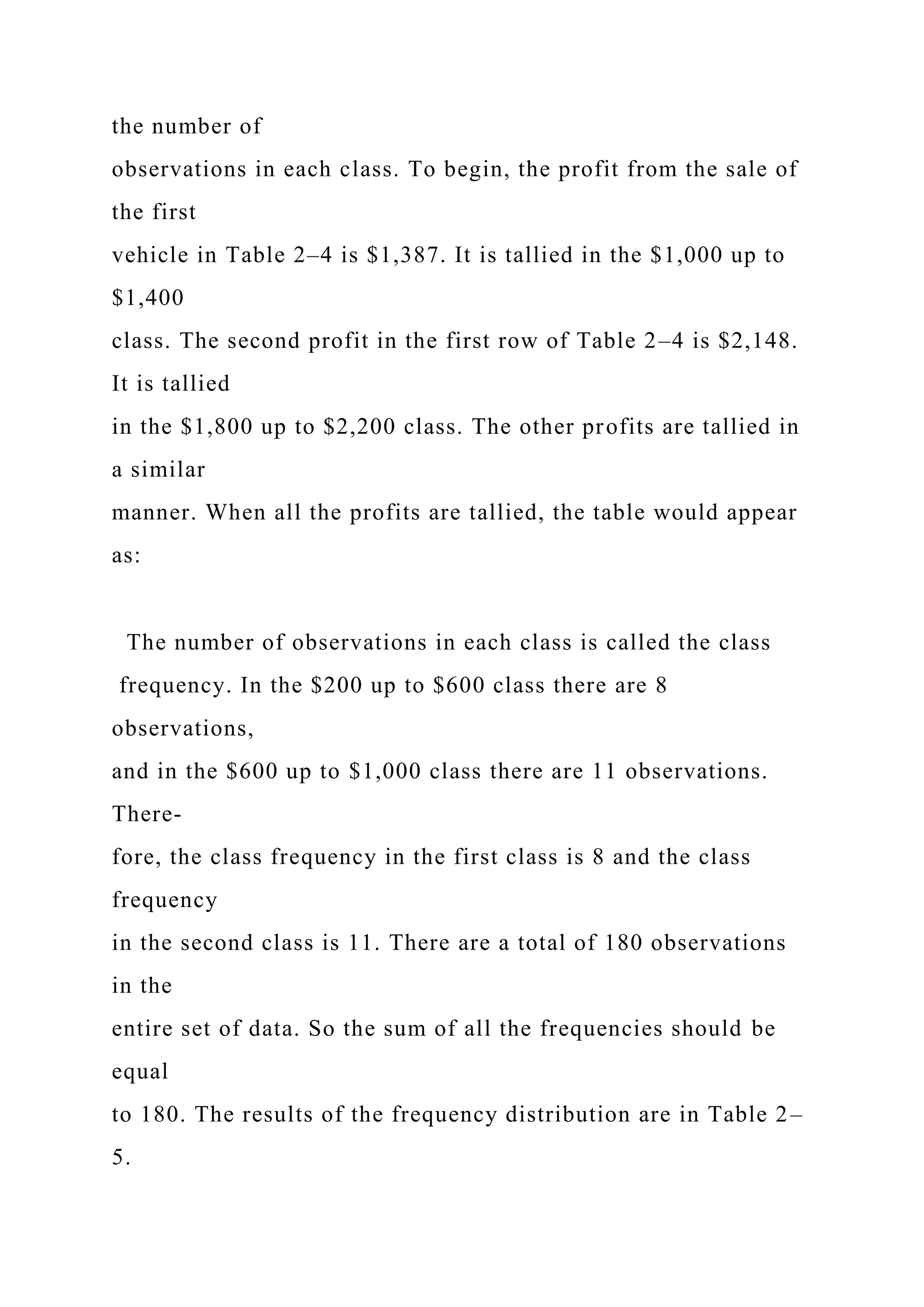 the number of
observations in each class. To begin, the profit from the sale of
the first
vehicle in Table 2–4 is $1,387. It is tallied in the $1,000 up to
$1,400
class. The second profit in the first row of Table 2–4 is $2,148.
It is tallied
in the $1,800 up to $2,200 class. The other profits are tallied in
a similar
manner. When all the profits are tallied, the table would appear
as:
The number of observations in each class is called the class
frequency. In the $200 up to $600 class there are 8
observations,
and in the $600 up to $1,000 class there are 11 observations.
There-
fore, the class frequency in the first class is 8 and the class
frequency
in the second class is 11. There are a total of 180 observations
in the
entire set of data. So the sum of all the frequencies should be
equal
to 180. The results of the frequency distribution are in Table 2–
5.
 