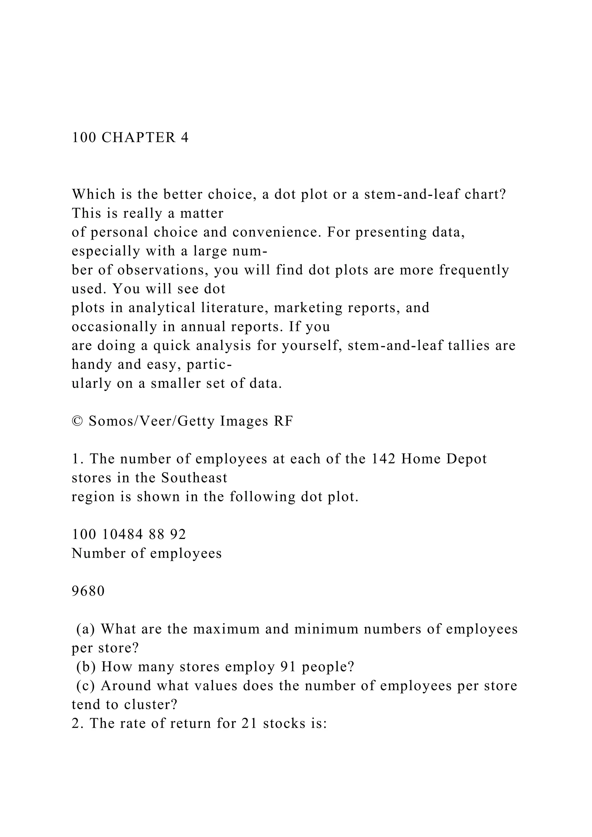100 CHAPTER 4
Which is the better choice, a dot plot or a stem-and-leaf chart?
This is really a matter
of personal choice and convenience. For presenting data,
especially with a large num-
ber of observations, you will find dot plots are more frequently
used. You will see dot
plots in analytical literature, marketing reports, and
occasionally in annual reports. If you
are doing a quick analysis for yourself, stem-and-leaf tallies are
handy and easy, partic-
ularly on a smaller set of data.
© Somos/Veer/Getty Images RF
1. The number of employees at each of the 142 Home Depot
stores in the Southeast
region is shown in the following dot plot.
100 10484 88 92
Number of employees
9680
(a) What are the maximum and minimum numbers of employees
per store?
(b) How many stores employ 91 people?
(c) Around what values does the number of employees per store
tend to cluster?
2. The rate of return for 21 stocks is:
 