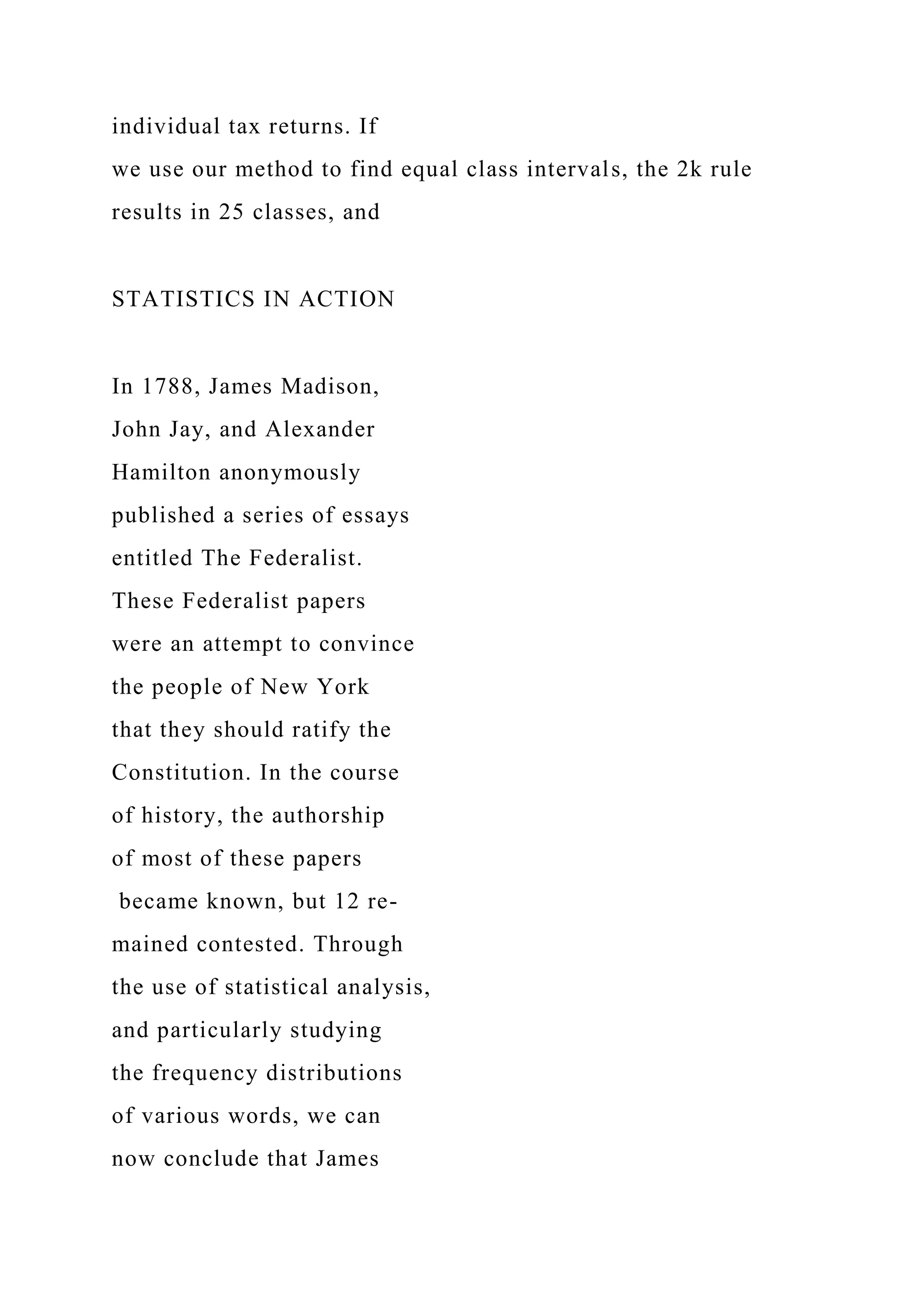 individual tax returns. If
we use our method to find equal class intervals, the 2k rule
results in 25 classes, and
STATISTICS IN ACTION
In 1788, James Madison,
John Jay, and Alexander
Hamilton anonymously
published a series of essays
entitled The Federalist.
These Federalist papers
were an attempt to convince
the people of New York
that they should ratify the
Constitution. In the course
of history, the authorship
of most of these papers
became known, but 12 re-
mained contested. Through
the use of statistical analysis,
and particularly studying
the frequency distributions
of various words, we can
now conclude that James
 