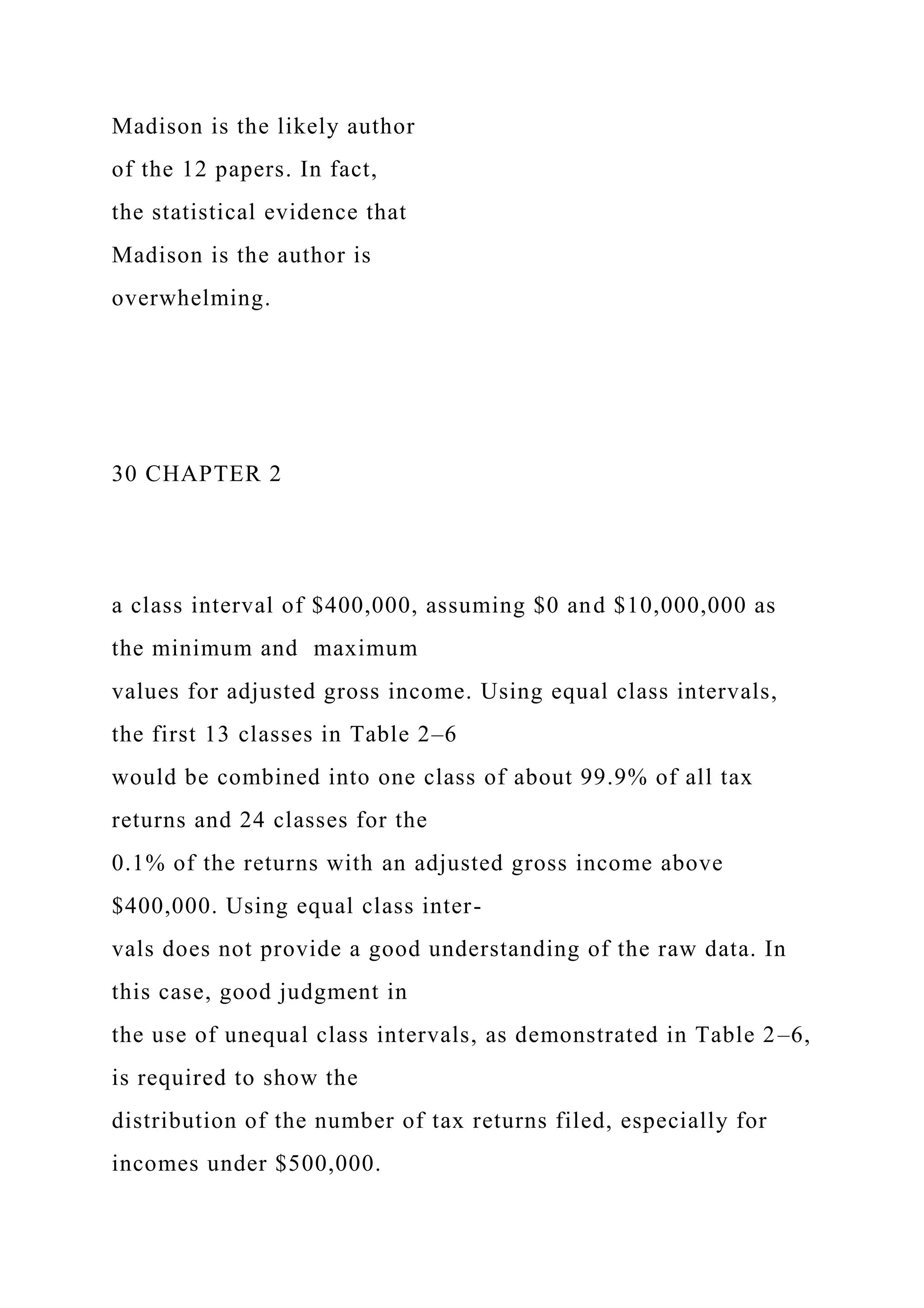Madison is the likely author
of the 12 papers. In fact,
the statistical evidence that
Madison is the author is
overwhelming.
30 CHAPTER 2
a class interval of $400,000, assuming $0 and $10,000,000 as
the minimum and maximum
values for adjusted gross income. Using equal class intervals,
the first 13 classes in Table 2–6
would be combined into one class of about 99.9% of all tax
returns and 24 classes for the
0.1% of the returns with an adjusted gross income above
$400,000. Using equal class inter-
vals does not provide a good understanding of the raw data. In
this case, good judgment in
the use of unequal class intervals, as demonstrated in Table 2–6,
is required to show the
distribution of the number of tax returns filed, especially for
incomes under $500,000.
 