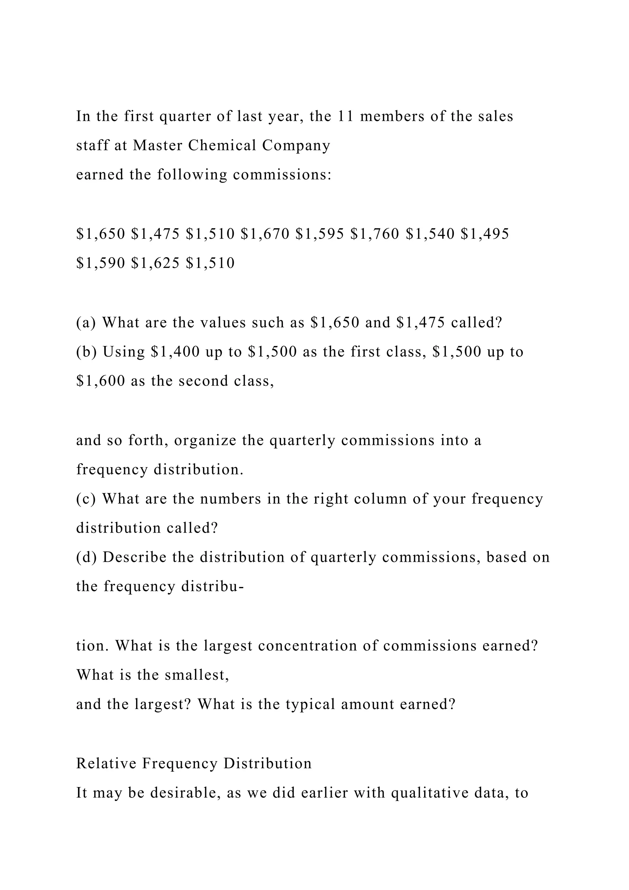In the first quarter of last year, the 11 members of the sales
staff at Master Chemical Company
earned the following commissions:
$1,650 $1,475 $1,510 $1,670 $1,595 $1,760 $1,540 $1,495
$1,590 $1,625 $1,510
(a) What are the values such as $1,650 and $1,475 called?
(b) Using $1,400 up to $1,500 as the first class, $1,500 up to
$1,600 as the second class,
and so forth, organize the quarterly commissions into a
frequency distribution.
(c) What are the numbers in the right column of your frequency
distribution called?
(d) Describe the distribution of quarterly commissions, based on
the frequency distribu-
tion. What is the largest concentration of commissions earned?
What is the smallest,
and the largest? What is the typical amount earned?
Relative Frequency Distribution
It may be desirable, as we did earlier with qualitative data, to
 