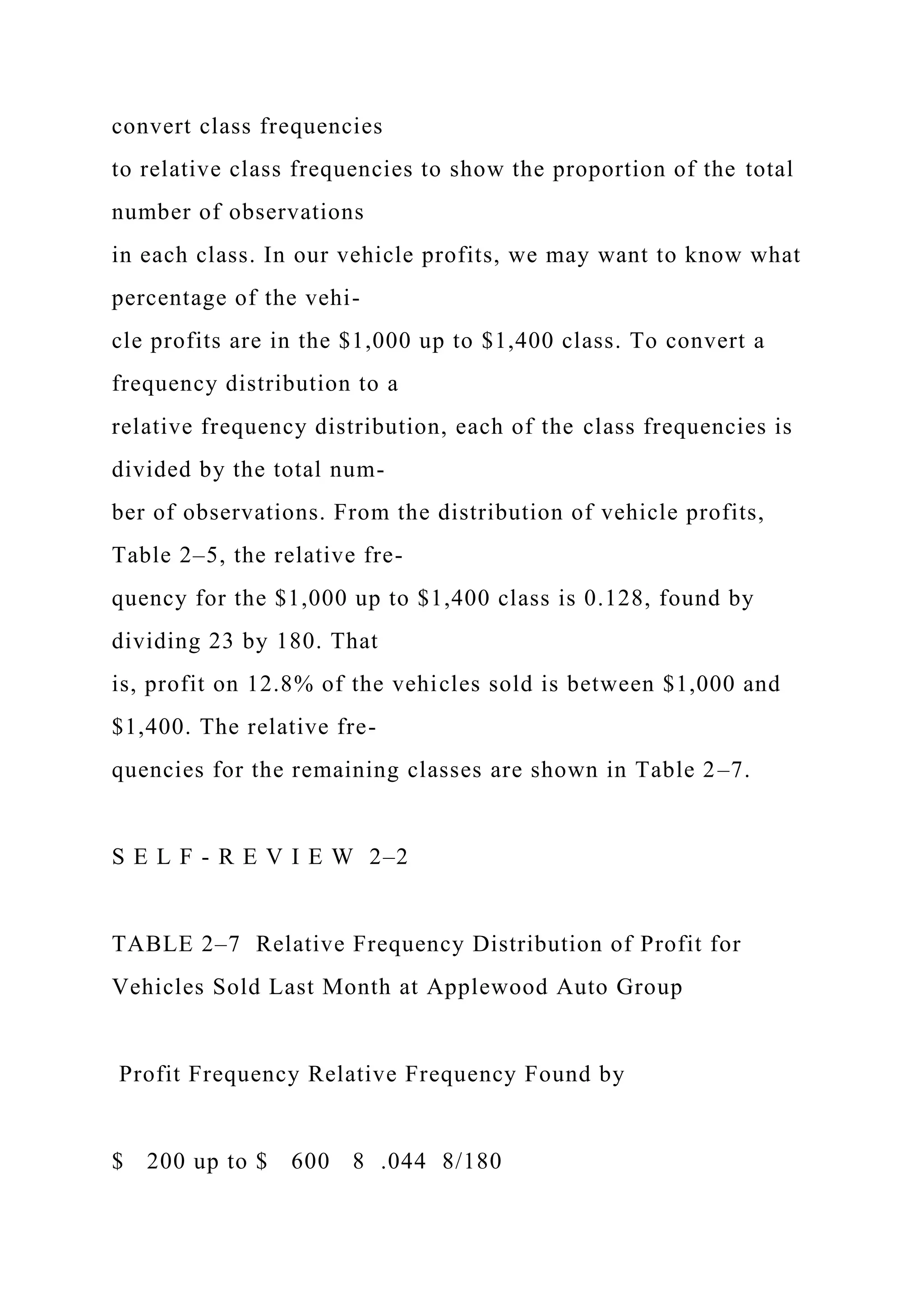convert class frequencies
to relative class frequencies to show the proportion of the total
number of observations
in each class. In our vehicle profits, we may want to know what
percentage of the vehi-
cle profits are in the $1,000 up to $1,400 class. To convert a
frequency distribution to a
relative frequency distribution, each of the class frequencies is
divided by the total num-
ber of observations. From the distribution of vehicle profits,
Table 2–5, the relative fre-
quency for the $1,000 up to $1,400 class is 0.128, found by
dividing 23 by 180. That
is, profit on 12.8% of the vehicles sold is between $1,000 and
$1,400. The relative fre-
quencies for the remaining classes are shown in Table 2–7.
S E L F - R E V I E W 2–2
TABLE 2–7 Relative Frequency Distribution of Profit for
Vehicles Sold Last Month at Applewood Auto Group
Profit Frequency Relative Frequency Found by
$ 200 up to $ 600 8 .044 8/180
 