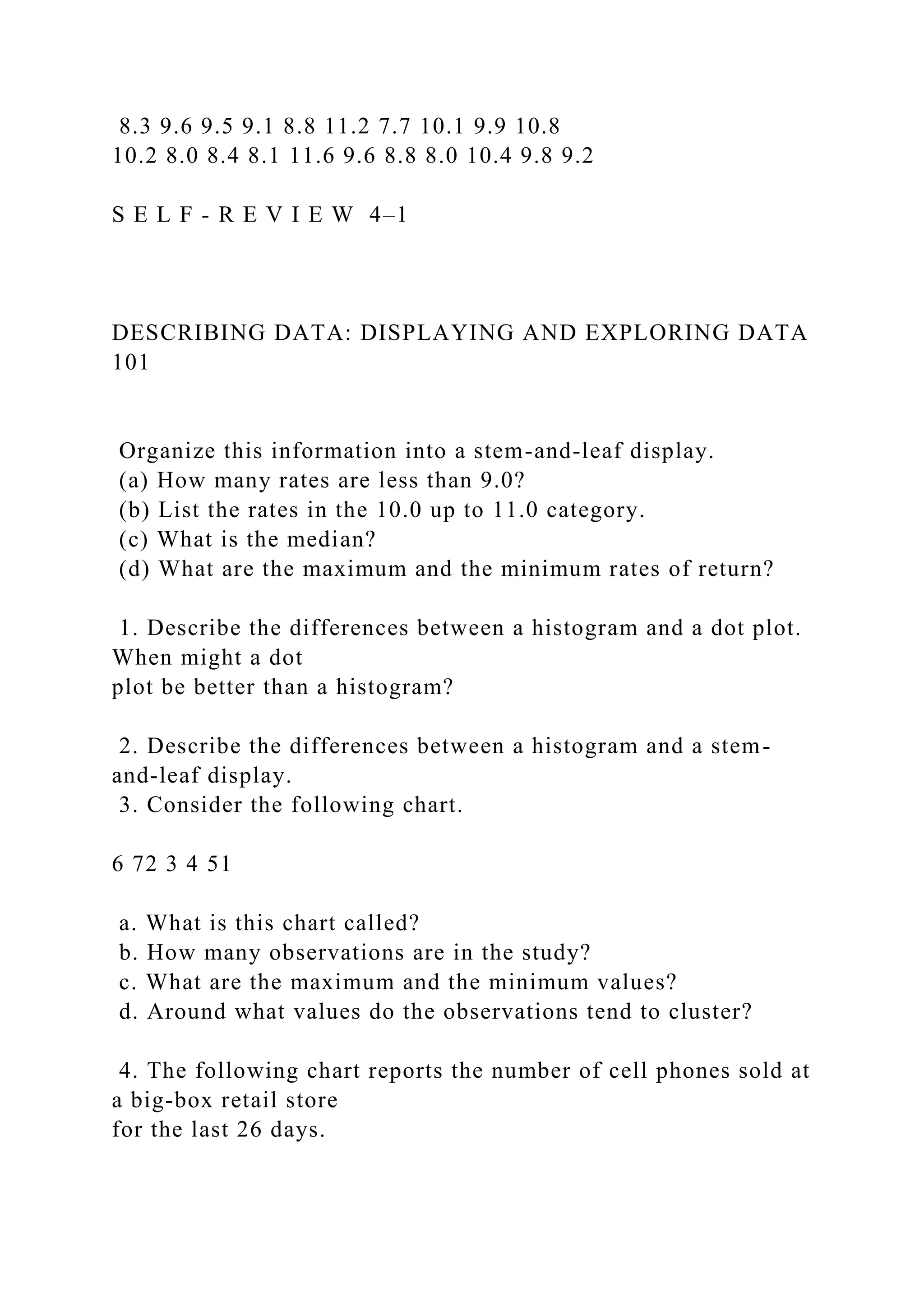 8.3 9.6 9.5 9.1 8.8 11.2 7.7 10.1 9.9 10.8
10.2 8.0 8.4 8.1 11.6 9.6 8.8 8.0 10.4 9.8 9.2
S E L F - R E V I E W 4–1
DESCRIBING DATA: DISPLAYING AND EXPLORING DATA
101
Organize this information into a stem-and-leaf display.
(a) How many rates are less than 9.0?
(b) List the rates in the 10.0 up to 11.0 category.
(c) What is the median?
(d) What are the maximum and the minimum rates of return?
1. Describe the differences between a histogram and a dot plot.
When might a dot
plot be better than a histogram?
2. Describe the differences between a histogram and a stem-
and-leaf display.
3. Consider the following chart.
6 72 3 4 51
a. What is this chart called?
b. How many observations are in the study?
c. What are the maximum and the minimum values?
d. Around what values do the observations tend to cluster?
4. The following chart reports the number of cell phones sold at
a big-box retail store
for the last 26 days.
 