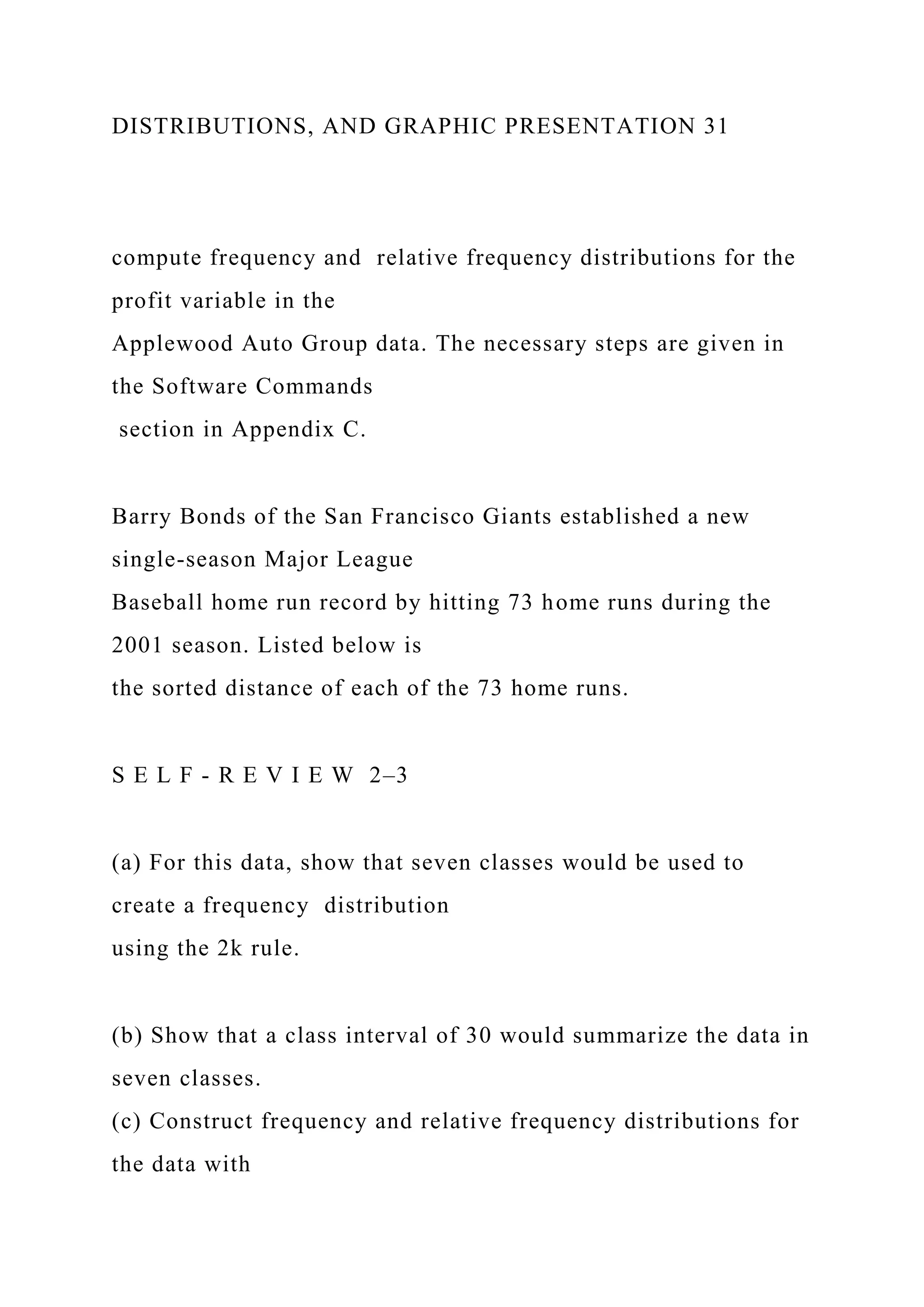 DISTRIBUTIONS, AND GRAPHIC PRESENTATION 31
compute frequency and relative frequency distributions for the
profit variable in the
Applewood Auto Group data. The necessary steps are given in
the Software Commands
section in Appendix C.
Barry Bonds of the San Francisco Giants established a new
single-season Major League
Baseball home run record by hitting 73 home runs during the
2001 season. Listed below is
the sorted distance of each of the 73 home runs.
S E L F - R E V I E W 2–3
(a) For this data, show that seven classes would be used to
create a frequency distribution
using the 2k rule.
(b) Show that a class interval of 30 would summarize the data in
seven classes.
(c) Construct frequency and relative frequency distributions for
the data with
 