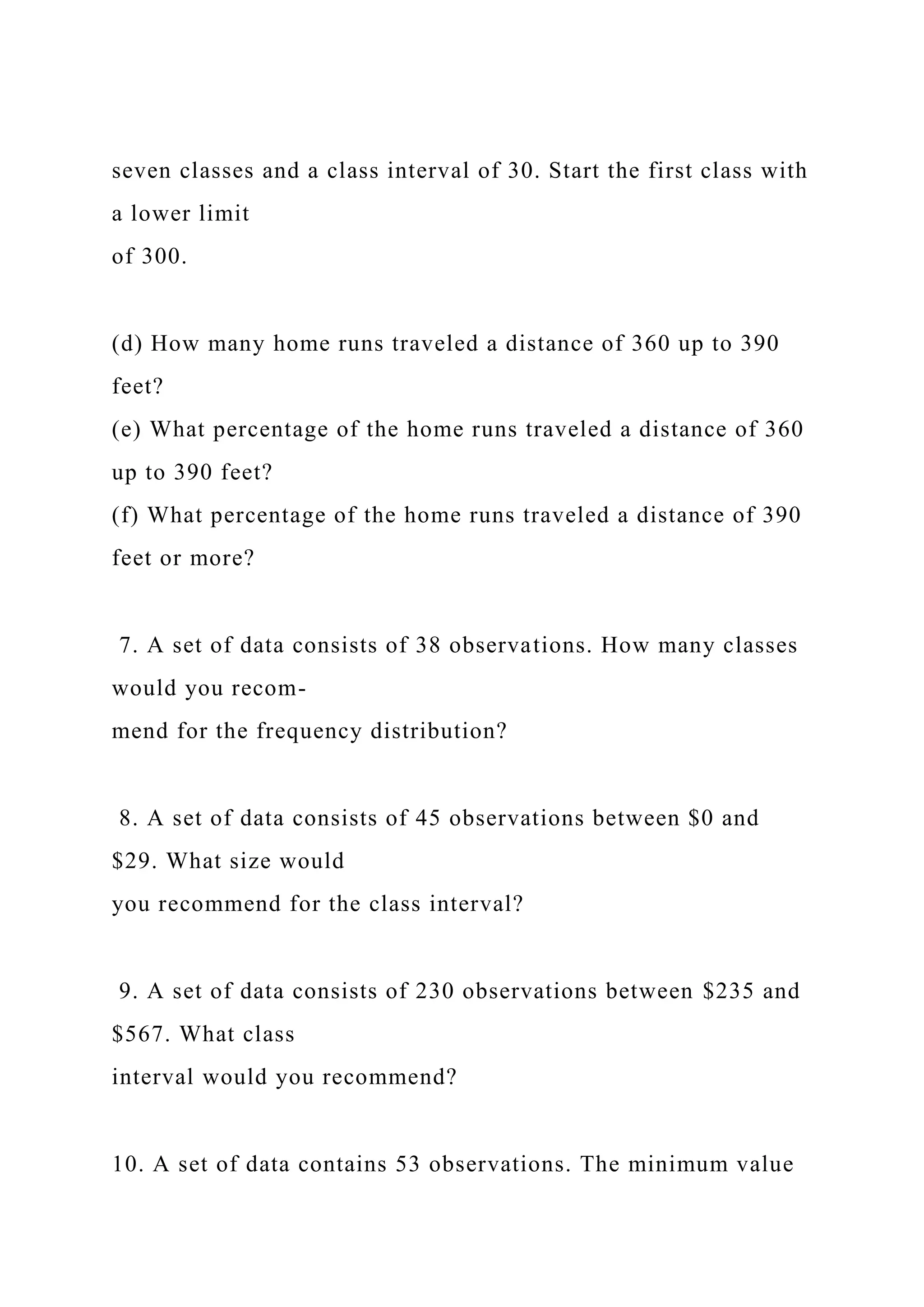 seven classes and a class interval of 30. Start the first class with
a lower limit
of 300.
(d) How many home runs traveled a distance of 360 up to 390
feet?
(e) What percentage of the home runs traveled a distance of 360
up to 390 feet?
(f) What percentage of the home runs traveled a distance of 390
feet or more?
7. A set of data consists of 38 observations. How many classes
would you recom-
mend for the frequency distribution?
8. A set of data consists of 45 observations between $0 and
$29. What size would
you recommend for the class interval?
9. A set of data consists of 230 observations between $235 and
$567. What class
interval would you recommend?
10. A set of data contains 53 observations. The minimum value
 