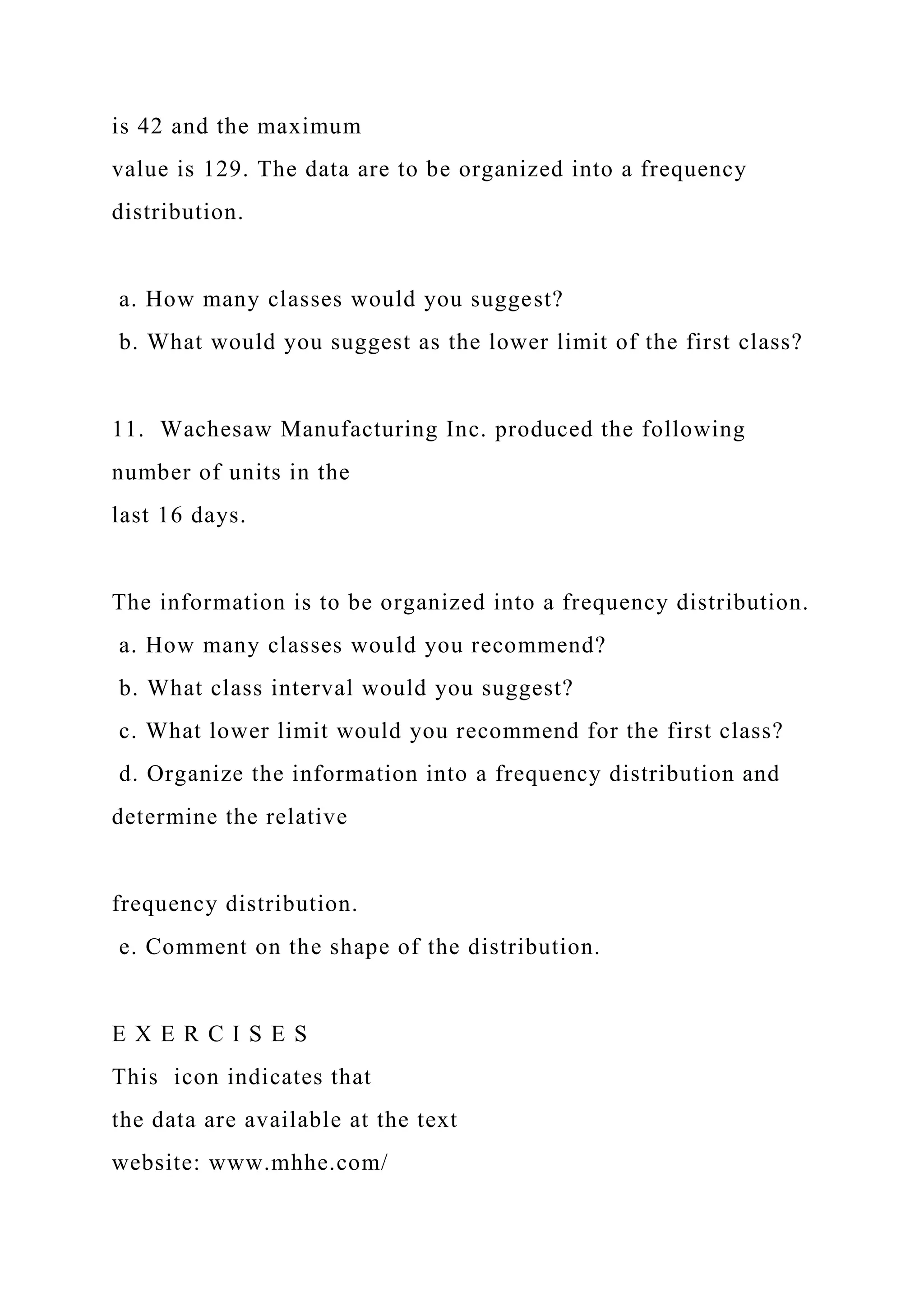 is 42 and the maximum
value is 129. The data are to be organized into a frequency
distribution.
a. How many classes would you suggest?
b. What would you suggest as the lower limit of the first class?
11. Wachesaw Manufacturing Inc. produced the following
number of units in the
last 16 days.
The information is to be organized into a frequency distribution.
a. How many classes would you recommend?
b. What class interval would you suggest?
c. What lower limit would you recommend for the first class?
d. Organize the information into a frequency distribution and
determine the relative
frequency distribution.
e. Comment on the shape of the distribution.
E X E R C I S E S
This icon indicates that
the data are available at the text
website: www.mhhe.com/
 