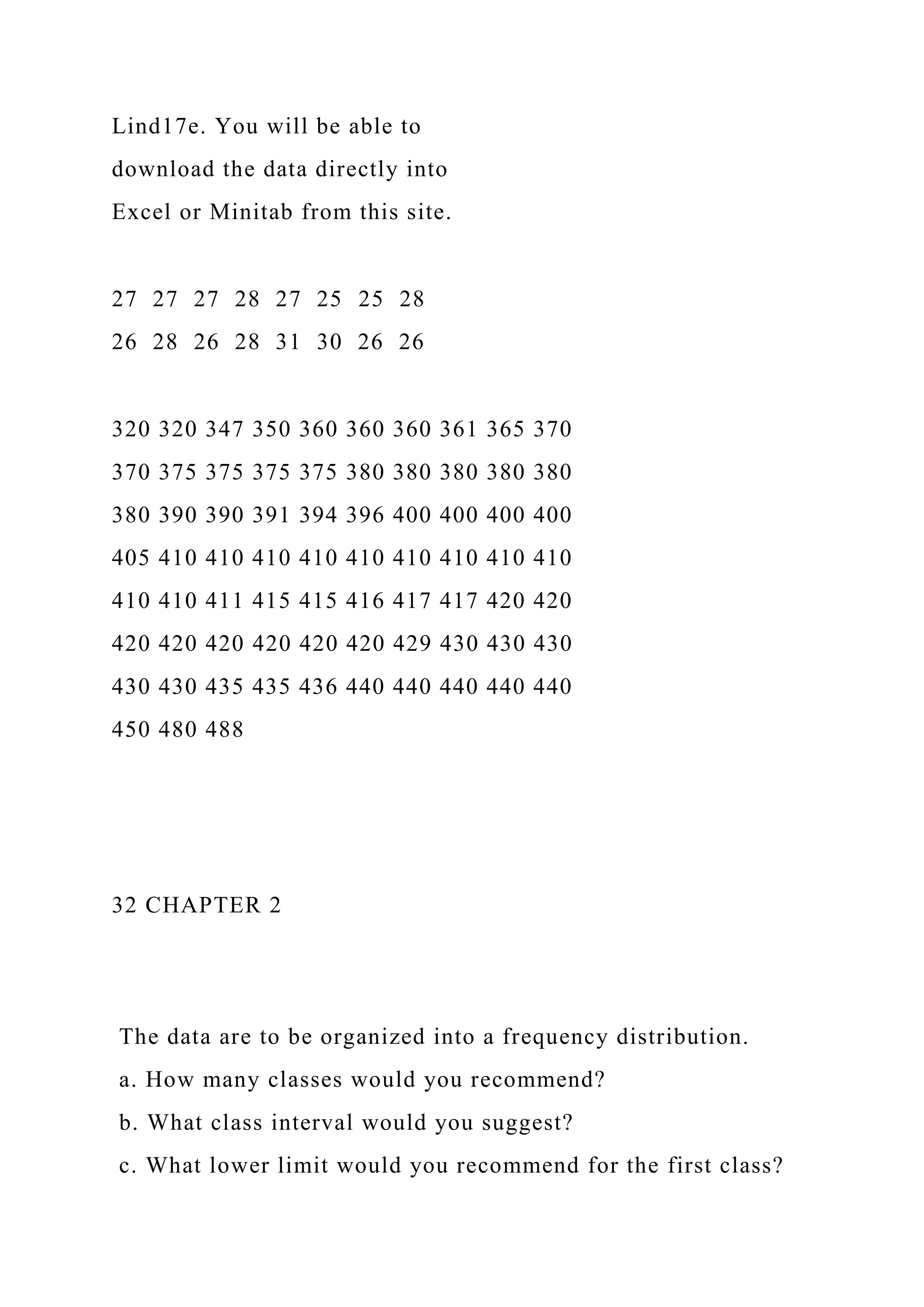Lind17e. You will be able to
download the data directly into
Excel or Minitab from this site.
27 27 27 28 27 25 25 28
26 28 26 28 31 30 26 26
320 320 347 350 360 360 360 361 365 370
370 375 375 375 375 380 380 380 380 380
380 390 390 391 394 396 400 400 400 400
405 410 410 410 410 410 410 410 410 410
410 410 411 415 415 416 417 417 420 420
420 420 420 420 420 420 429 430 430 430
430 430 435 435 436 440 440 440 440 440
450 480 488
32 CHAPTER 2
The data are to be organized into a frequency distribution.
a. How many classes would you recommend?
b. What class interval would you suggest?
c. What lower limit would you recommend for the first class?
 