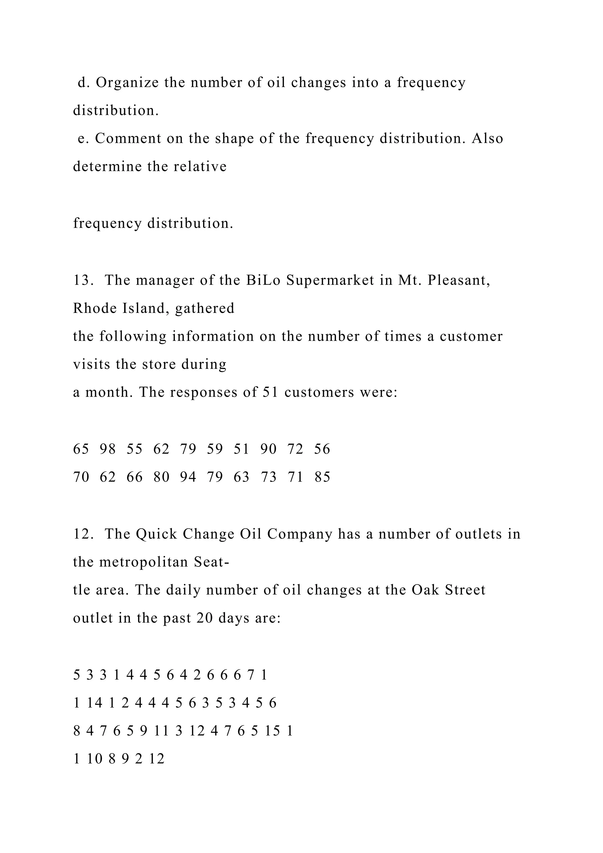 d. Organize the number of oil changes into a frequency
distribution.
e. Comment on the shape of the frequency distribution. Also
determine the relative
frequency distribution.
13. The manager of the BiLo Supermarket in Mt. Pleasant,
Rhode Island, gathered
the following information on the number of times a customer
visits the store during
a month. The responses of 51 customers were:
65 98 55 62 79 59 51 90 72 56
70 62 66 80 94 79 63 73 71 85
12. The Quick Change Oil Company has a number of outlets in
the metropolitan Seat-
tle area. The daily number of oil changes at the Oak Street
outlet in the past 20 days are:
5 3 3 1 4 4 5 6 4 2 6 6 6 7 1
1 14 1 2 4 4 4 5 6 3 5 3 4 5 6
8 4 7 6 5 9 11 3 12 4 7 6 5 15 1
1 10 8 9 2 12
 