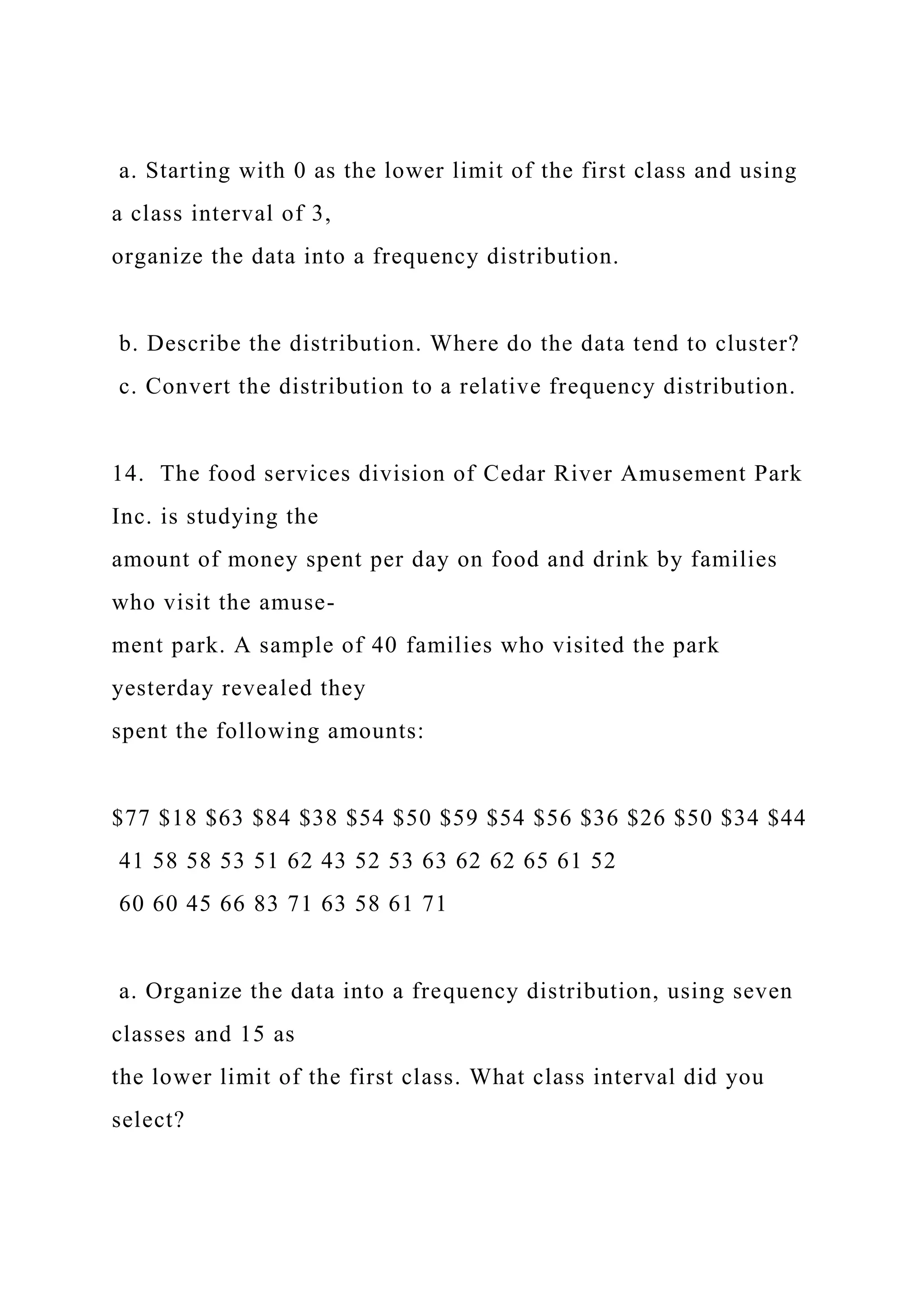 a. Starting with 0 as the lower limit of the first class and using
a class interval of 3,
organize the data into a frequency distribution.
b. Describe the distribution. Where do the data tend to cluster?
c. Convert the distribution to a relative frequency distribution.
14. The food services division of Cedar River Amusement Park
Inc. is studying the
amount of money spent per day on food and drink by families
who visit the amuse-
ment park. A sample of 40 families who visited the park
yesterday revealed they
spent the following amounts:
$77 $18 $63 $84 $38 $54 $50 $59 $54 $56 $36 $26 $50 $34 $44
41 58 58 53 51 62 43 52 53 63 62 62 65 61 52
60 60 45 66 83 71 63 58 61 71
a. Organize the data into a frequency distribution, using seven
classes and 15 as
the lower limit of the first class. What class interval did you
select?
 