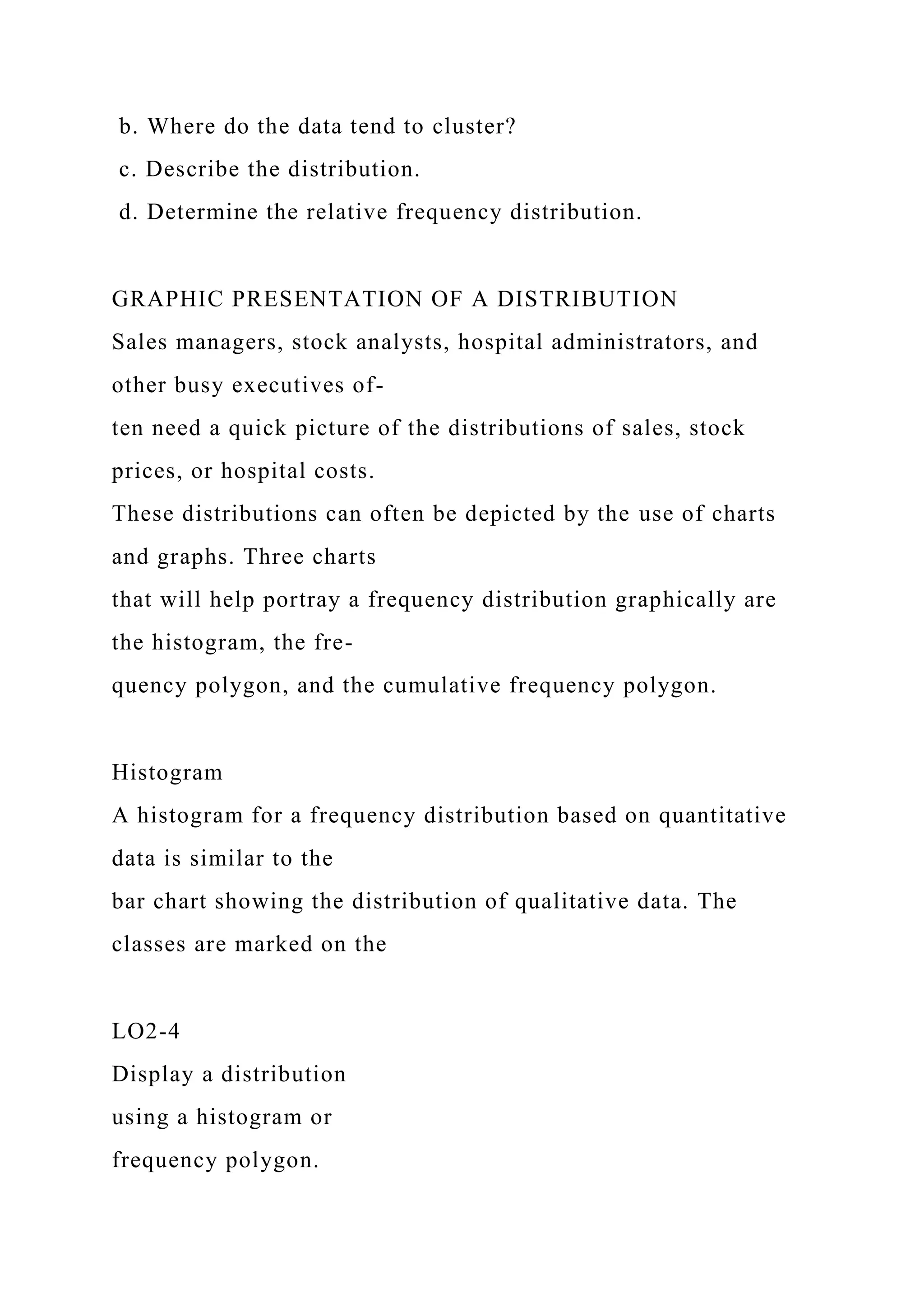 b. Where do the data tend to cluster?
c. Describe the distribution.
d. Determine the relative frequency distribution.
GRAPHIC PRESENTATION OF A DISTRIBUTION
Sales managers, stock analysts, hospital administrators, and
other busy executives of-
ten need a quick picture of the distributions of sales, stock
prices, or hospital costs.
These distributions can often be depicted by the use of charts
and graphs. Three charts
that will help portray a frequency distribution graphically are
the histogram, the fre-
quency polygon, and the cumulative frequency polygon.
Histogram
A histogram for a frequency distribution based on quantitative
data is similar to the
bar chart showing the distribution of qualitative data. The
classes are marked on the
LO2-4
Display a distribution
using a histogram or
frequency polygon.
 