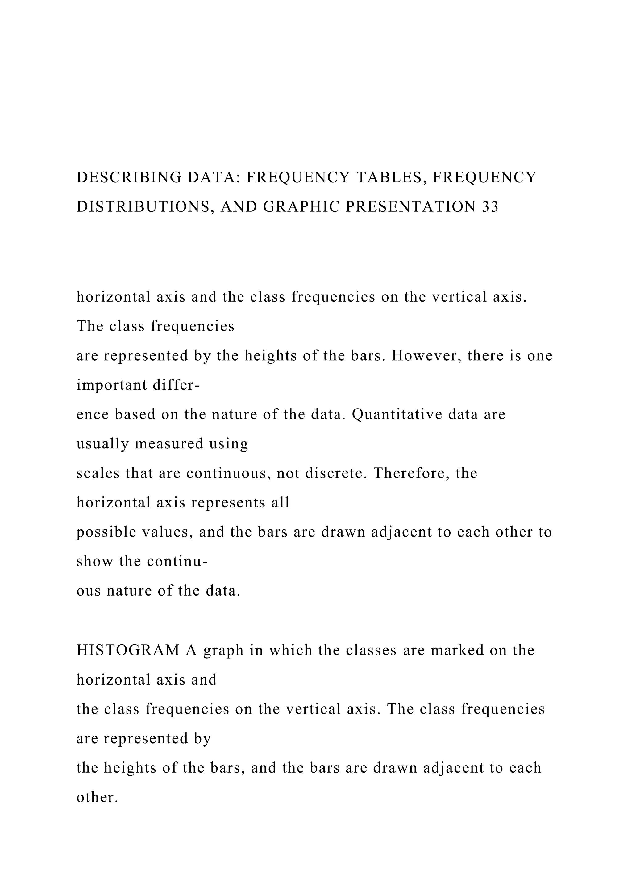 DESCRIBING DATA: FREQUENCY TABLES, FREQUENCY
DISTRIBUTIONS, AND GRAPHIC PRESENTATION 33
horizontal axis and the class frequencies on the vertical axis.
The class frequencies
are represented by the heights of the bars. However, there is one
important differ-
ence based on the nature of the data. Quantitative data are
usually measured using
scales that are continuous, not discrete. Therefore, the
horizontal axis represents all
possible values, and the bars are drawn adjacent to each other to
show the continu-
ous nature of the data.
HISTOGRAM A graph in which the classes are marked on the
horizontal axis and
the class frequencies on the vertical axis. The class frequencies
are represented by
the heights of the bars, and the bars are drawn adjacent to each
other.
 