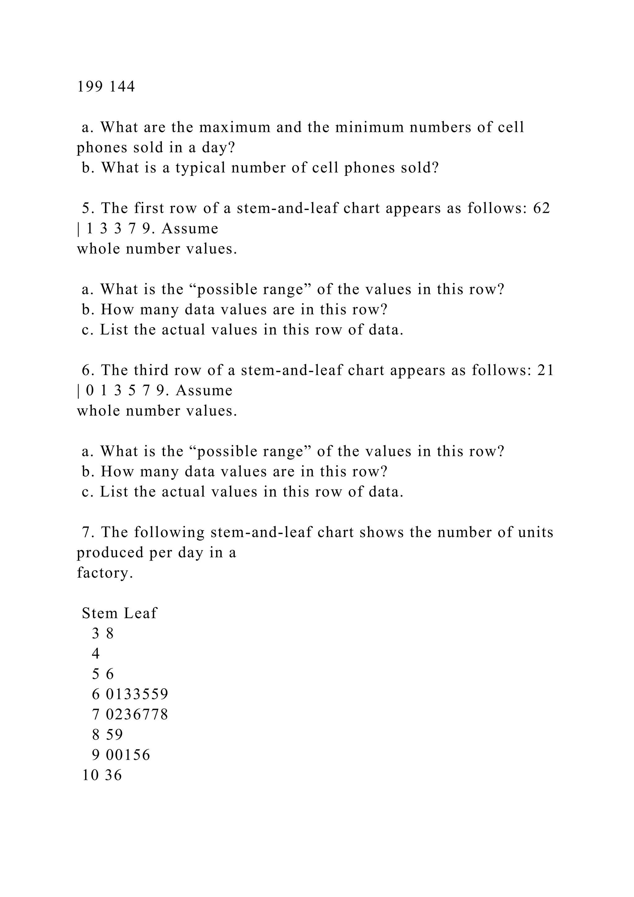 199 144
a. What are the maximum and the minimum numbers of cell
phones sold in a day?
b. What is a typical number of cell phones sold?
5. The first row of a stem-and-leaf chart appears as follows: 62
| 1 3 3 7 9. Assume
whole number values.
a. What is the “possible range” of the values in this row?
b. How many data values are in this row?
c. List the actual values in this row of data.
6. The third row of a stem-and-leaf chart appears as follows: 21
| 0 1 3 5 7 9. Assume
whole number values.
a. What is the “possible range” of the values in this row?
b. How many data values are in this row?
c. List the actual values in this row of data.
7. The following stem-and-leaf chart shows the number of units
produced per day in a
factory.
Stem Leaf
3 8
4
5 6
6 0133559
7 0236778
8 59
9 00156
10 36
 