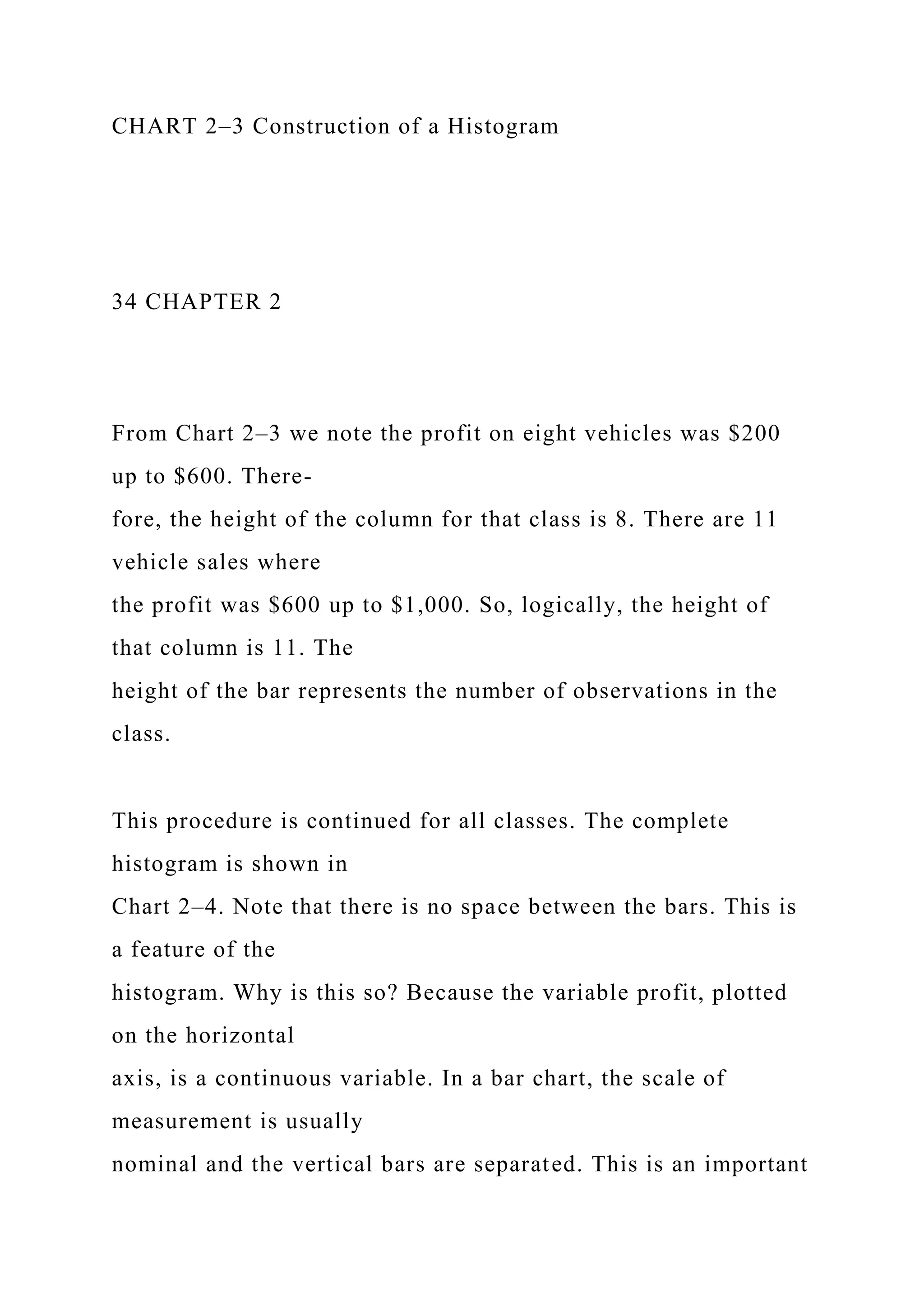 CHART 2–3 Construction of a Histogram
34 CHAPTER 2
From Chart 2–3 we note the profit on eight vehicles was $200
up to $600. There-
fore, the height of the column for that class is 8. There are 11
vehicle sales where
the profit was $600 up to $1,000. So, logically, the height of
that column is 11. The
height of the bar represents the number of observations in the
class.
This procedure is continued for all classes. The complete
histogram is shown in
Chart 2–4. Note that there is no space between the bars. This is
a feature of the
histogram. Why is this so? Because the variable profit, plotted
on the horizontal
axis, is a continuous variable. In a bar chart, the scale of
measurement is usually
nominal and the vertical bars are separated. This is an important
 
