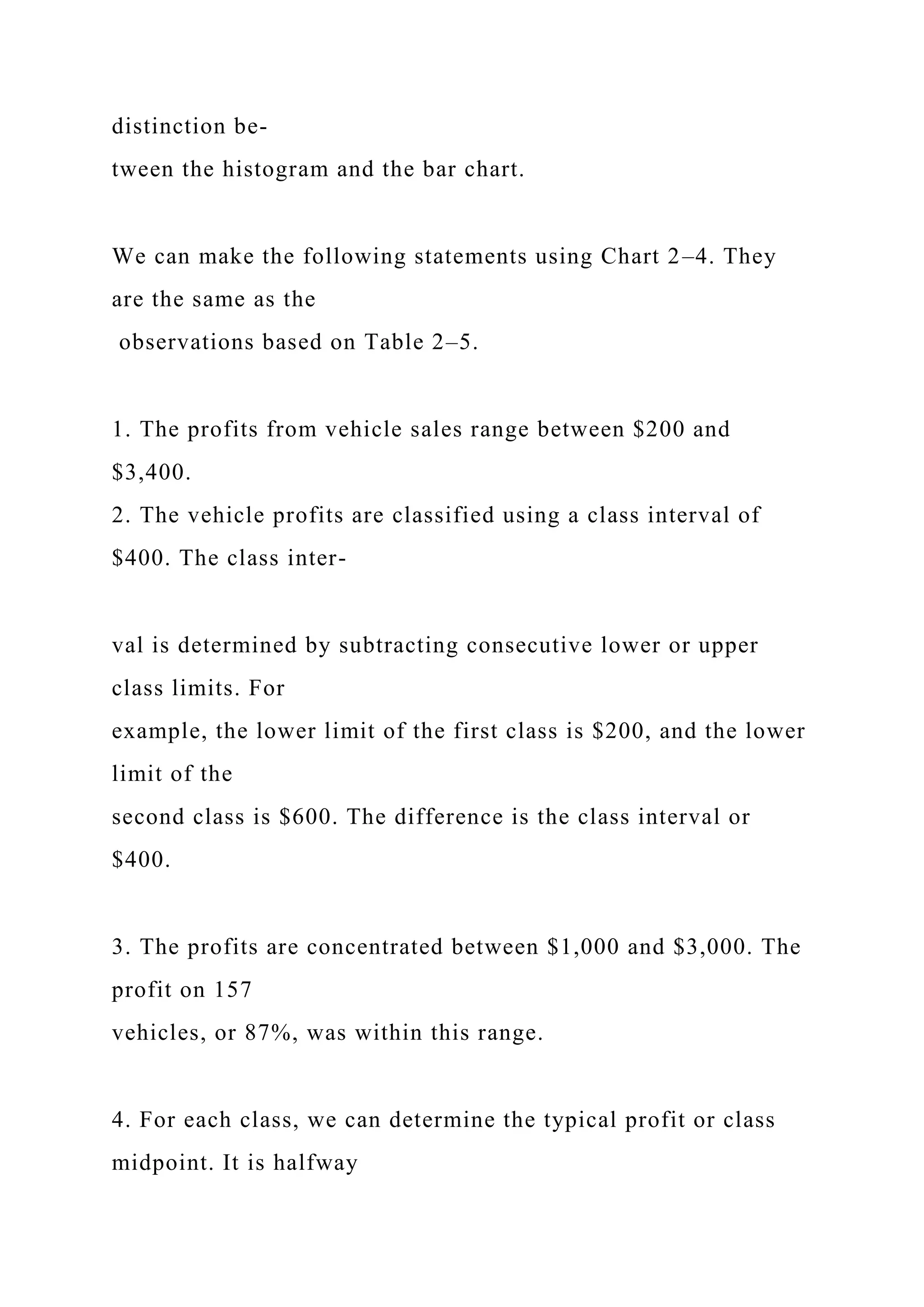 distinction be-
tween the histogram and the bar chart.
We can make the following statements using Chart 2–4. They
are the same as the
observations based on Table 2–5.
1. The profits from vehicle sales range between $200 and
$3,400.
2. The vehicle profits are classified using a class interval of
$400. The class inter-
val is determined by subtracting consecutive lower or upper
class limits. For
example, the lower limit of the first class is $200, and the lower
limit of the
second class is $600. The difference is the class interval or
$400.
3. The profits are concentrated between $1,000 and $3,000. The
profit on 157
vehicles, or 87%, was within this range.
4. For each class, we can determine the typical profit or class
midpoint. It is halfway
 