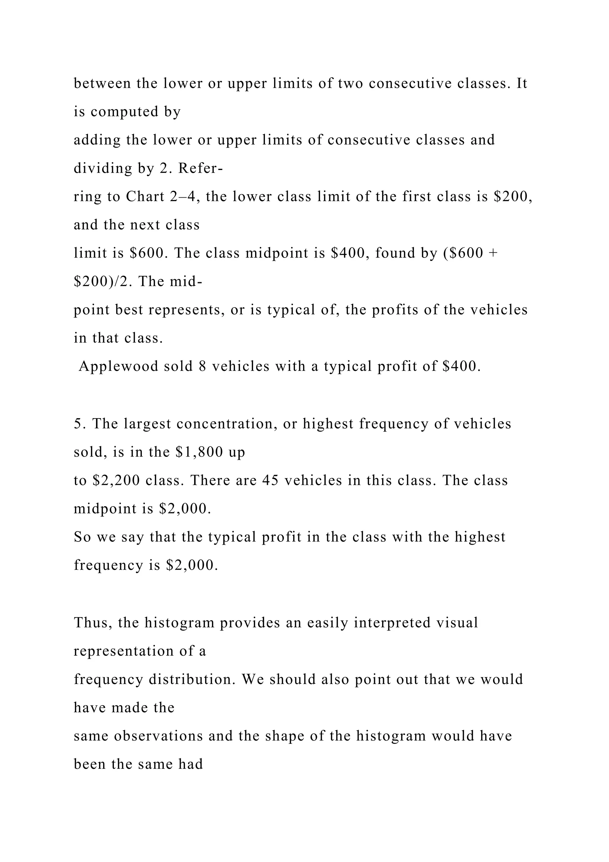 between the lower or upper limits of two consecutive classes. It
is computed by
adding the lower or upper limits of consecutive classes and
dividing by 2. Refer-
ring to Chart 2–4, the lower class limit of the first class is $200,
and the next class
limit is $600. The class midpoint is $400, found by ($600 +
$200)/2. The mid-
point best represents, or is typical of, the profits of the vehicles
in that class.
Applewood sold 8 vehicles with a typical profit of $400.
5. The largest concentration, or highest frequency of vehicles
sold, is in the $1,800 up
to $2,200 class. There are 45 vehicles in this class. The class
midpoint is $2,000.
So we say that the typical profit in the class with the highest
frequency is $2,000.
Thus, the histogram provides an easily interpreted visual
representation of a
frequency distribution. We should also point out that we would
have made the
same observations and the shape of the histogram would have
been the same had
 
