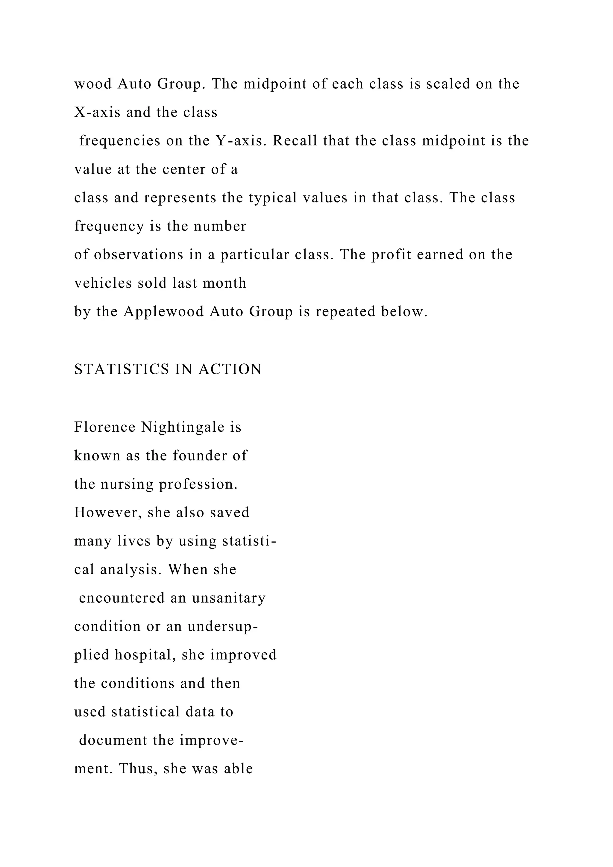 wood Auto Group. The midpoint of each class is scaled on the
X-axis and the class
frequencies on the Y-axis. Recall that the class midpoint is the
value at the center of a
class and represents the typical values in that class. The class
frequency is the number
of observations in a particular class. The profit earned on the
vehicles sold last month
by the Applewood Auto Group is repeated below.
STATISTICS IN ACTION
Florence Nightingale is
known as the founder of
the nursing profession.
However, she also saved
many lives by using statisti-
cal analysis. When she
encountered an unsanitary
condition or an undersup-
plied hospital, she improved
the conditions and then
used statistical data to
document the improve-
ment. Thus, she was able
 