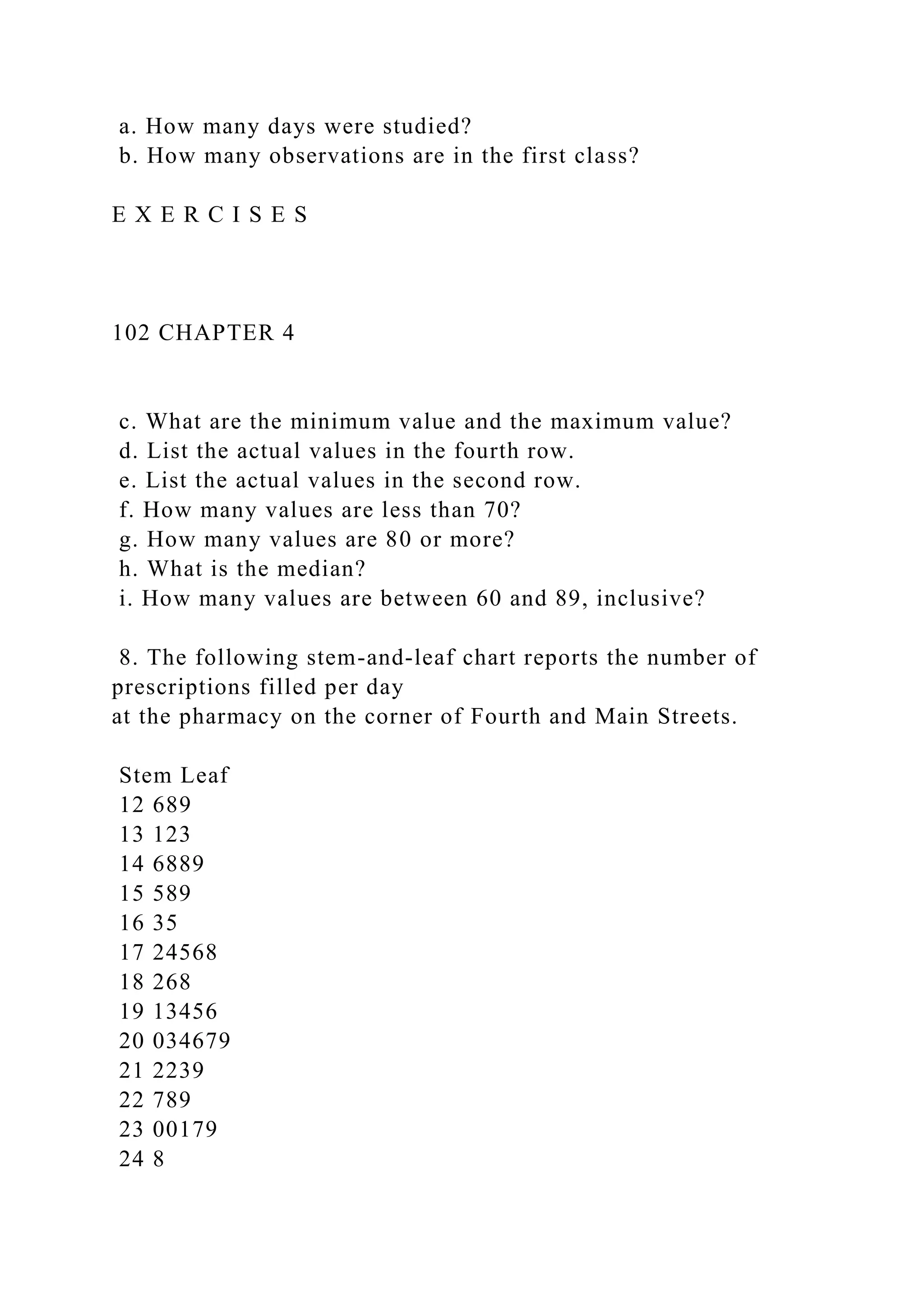 a. How many days were studied?
b. How many observations are in the first class?
E X E R C I S E S
102 CHAPTER 4
c. What are the minimum value and the maximum value?
d. List the actual values in the fourth row.
e. List the actual values in the second row.
f. How many values are less than 70?
g. How many values are 80 or more?
h. What is the median?
i. How many values are between 60 and 89, inclusive?
8. The following stem-and-leaf chart reports the number of
prescriptions filled per day
at the pharmacy on the corner of Fourth and Main Streets.
Stem Leaf
12 689
13 123
14 6889
15 589
16 35
17 24568
18 268
19 13456
20 034679
21 2239
22 789
23 00179
24 8
 
