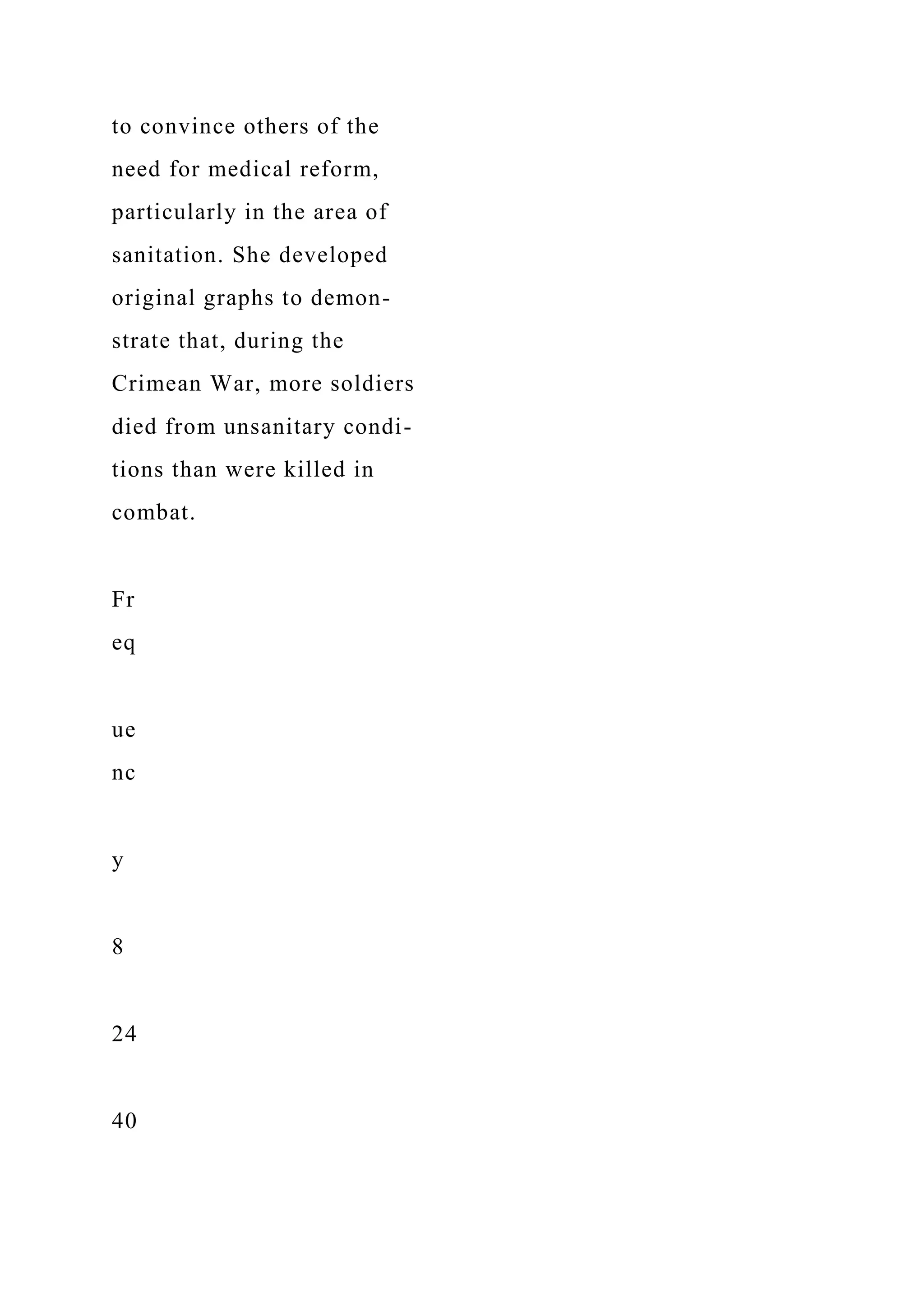 to convince others of the
need for medical reform,
particularly in the area of
sanitation. She developed
original graphs to demon-
strate that, during the
Crimean War, more soldiers
died from unsanitary condi-
tions than were killed in
combat.
Fr
eq
ue
nc
y
8
24
40
 