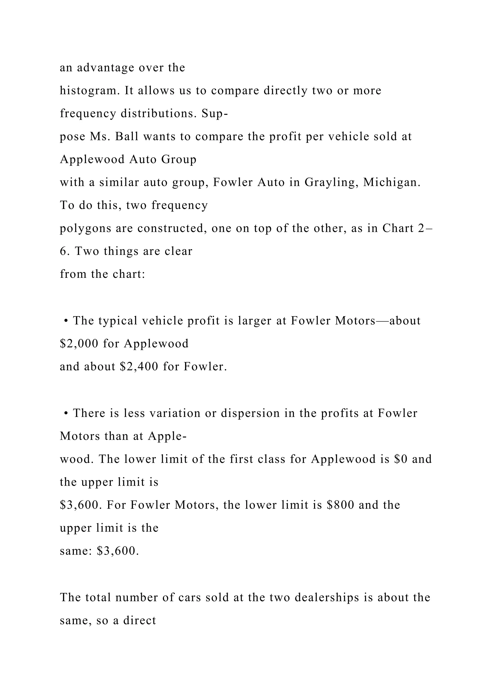 an advantage over the
histogram. It allows us to compare directly two or more
frequency distributions. Sup-
pose Ms. Ball wants to compare the profit per vehicle sold at
Applewood Auto Group
with a similar auto group, Fowler Auto in Grayling, Michigan.
To do this, two frequency
polygons are constructed, one on top of the other, as in Chart 2–
6. Two things are clear
from the chart:
• The typical vehicle profit is larger at Fowler Motors—about
$2,000 for Applewood
and about $2,400 for Fowler.
• There is less variation or dispersion in the profits at Fowler
Motors than at Apple-
wood. The lower limit of the first class for Applewood is $0 and
the upper limit is
$3,600. For Fowler Motors, the lower limit is $800 and the
upper limit is the
same: $3,600.
The total number of cars sold at the two dealerships is about the
same, so a direct
 