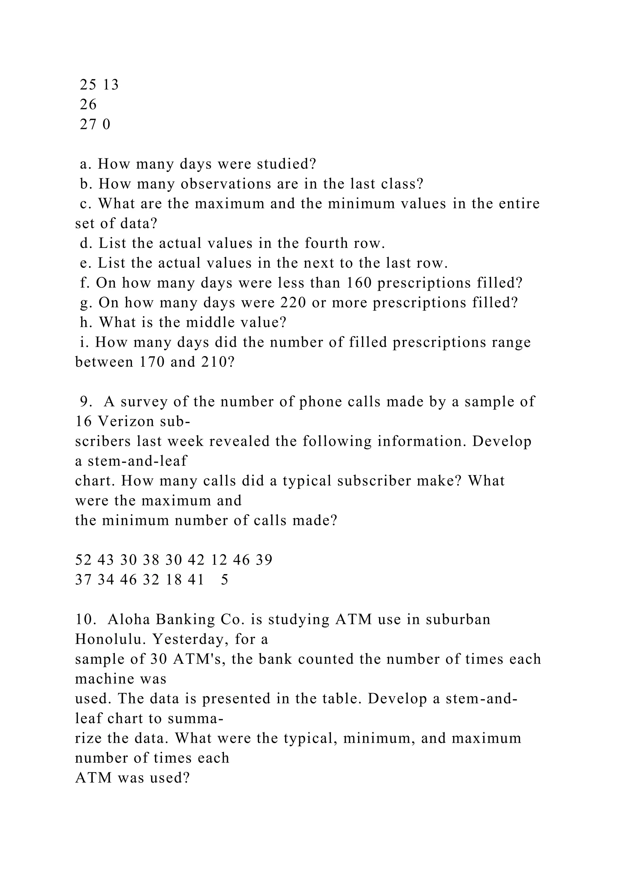 25 13
26
27 0
a. How many days were studied?
b. How many observations are in the last class?
c. What are the maximum and the minimum values in the entire
set of data?
d. List the actual values in the fourth row.
e. List the actual values in the next to the last row.
f. On how many days were less than 160 prescriptions filled?
g. On how many days were 220 or more prescriptions filled?
h. What is the middle value?
i. How many days did the number of filled prescriptions range
between 170 and 210?
9. A survey of the number of phone calls made by a sample of
16 Verizon sub-
scribers last week revealed the following information. Develop
a stem-and-leaf
chart. How many calls did a typical subscriber make? What
were the maximum and
the minimum number of calls made?
52 43 30 38 30 42 12 46 39
37 34 46 32 18 41 5
10. Aloha Banking Co. is studying ATM use in suburban
Honolulu. Yesterday, for a
sample of 30 ATM's, the bank counted the number of times each
machine was
used. The data is presented in the table. Develop a stem-and-
leaf chart to summa-
rize the data. What were the typical, minimum, and maximum
number of times each
ATM was used?
 