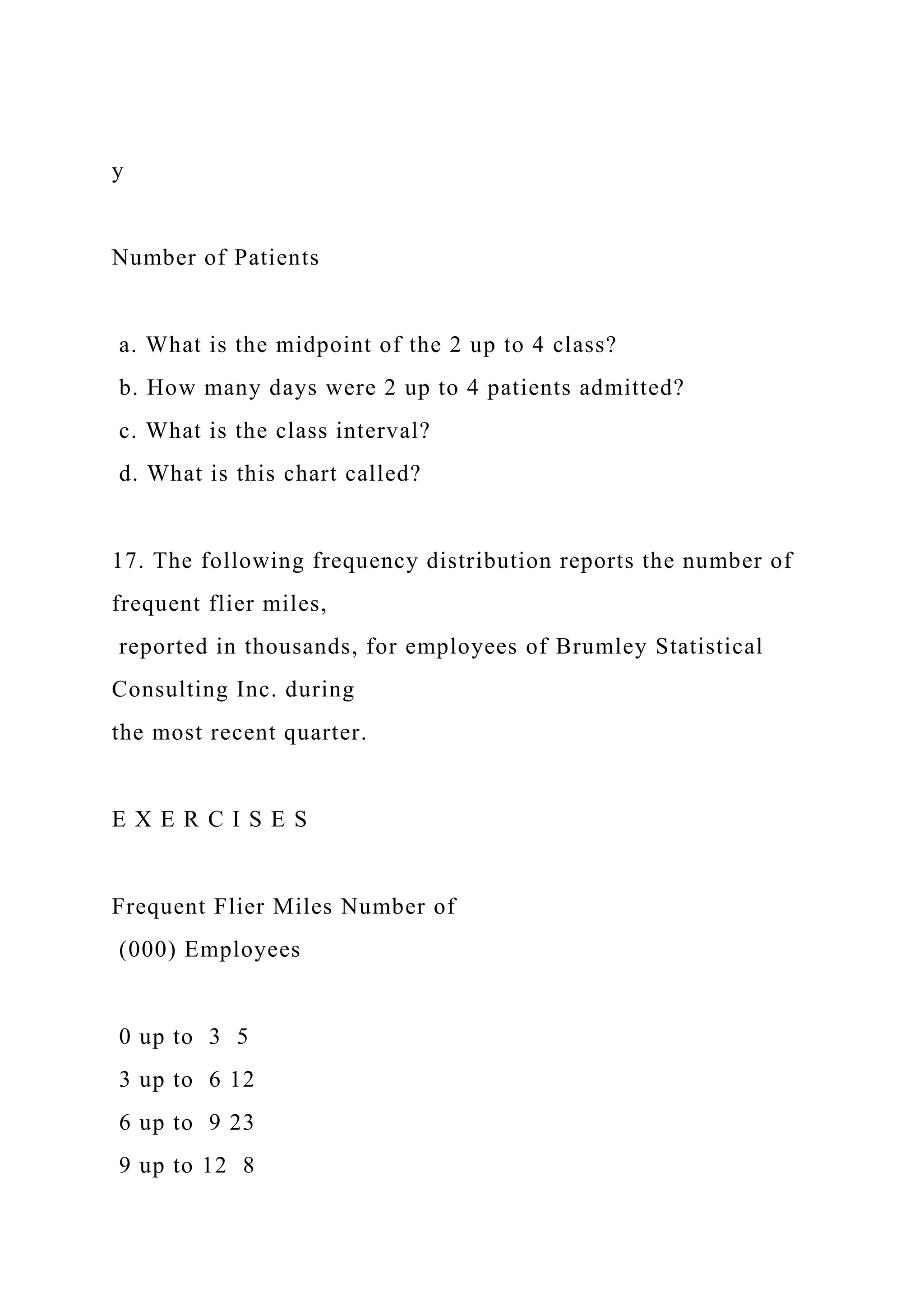 y
Number of Patients
a. What is the midpoint of the 2 up to 4 class?
b. How many days were 2 up to 4 patients admitted?
c. What is the class interval?
d. What is this chart called?
17. The following frequency distribution reports the number of
frequent flier miles,
reported in thousands, for employees of Brumley Statistical
Consulting Inc. during
the most recent quarter.
E X E R C I S E S
Frequent Flier Miles Number of
(000) Employees
0 up to 3 5
3 up to 6 12
6 up to 9 23
9 up to 12 8
 