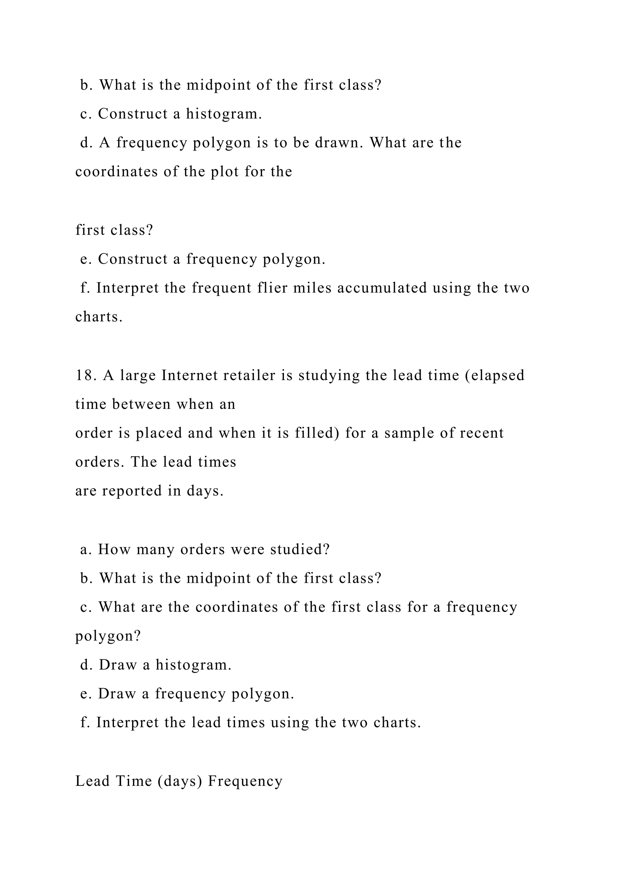 b. What is the midpoint of the first class?
c. Construct a histogram.
d. A frequency polygon is to be drawn. What are the
coordinates of the plot for the
first class?
e. Construct a frequency polygon.
f. Interpret the frequent flier miles accumulated using the two
charts.
18. A large Internet retailer is studying the lead time (elapsed
time between when an
order is placed and when it is filled) for a sample of recent
orders. The lead times
are reported in days.
a. How many orders were studied?
b. What is the midpoint of the first class?
c. What are the coordinates of the first class for a frequency
polygon?
d. Draw a histogram.
e. Draw a frequency polygon.
f. Interpret the lead times using the two charts.
Lead Time (days) Frequency
 