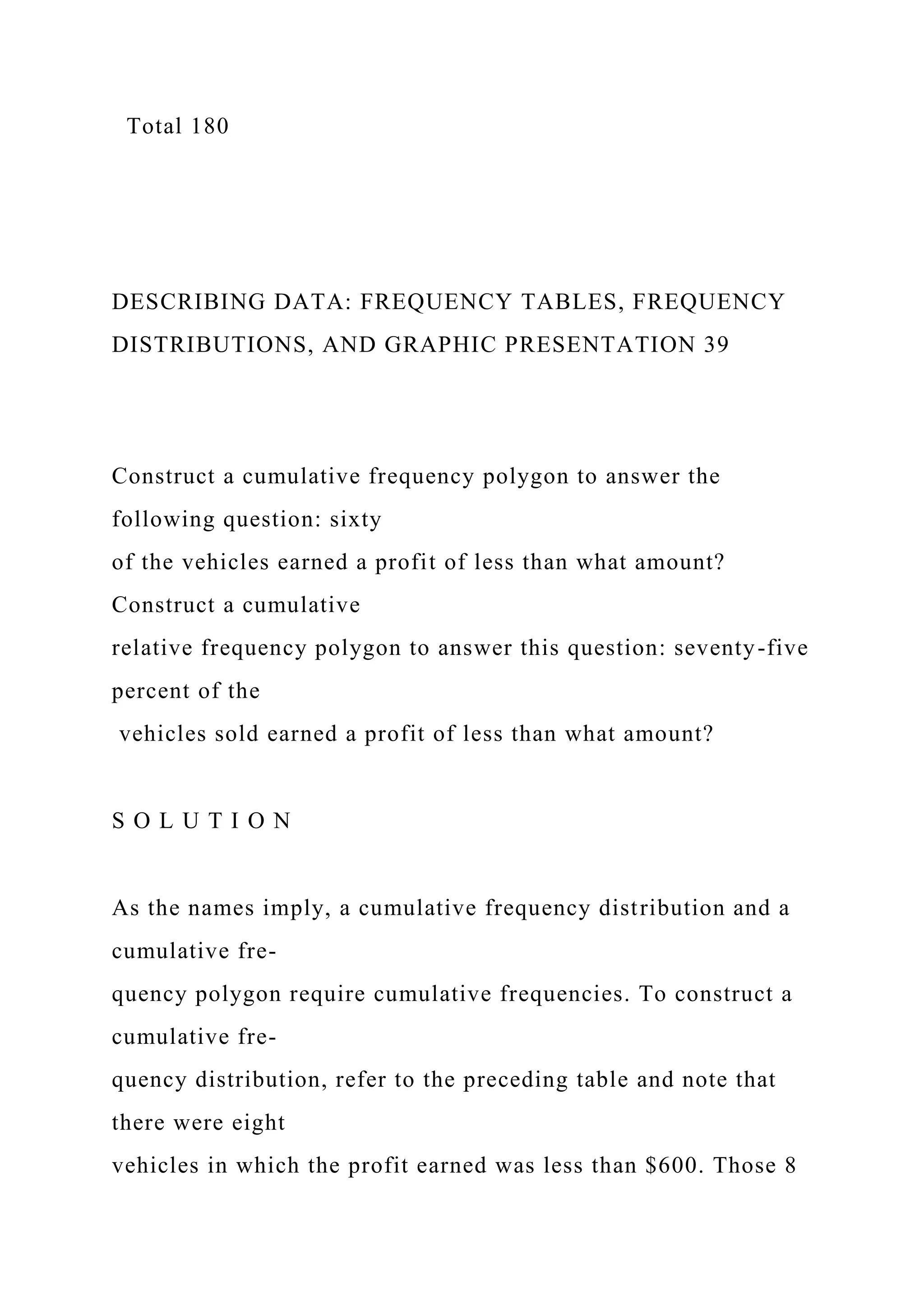 Total 180
DESCRIBING DATA: FREQUENCY TABLES, FREQUENCY
DISTRIBUTIONS, AND GRAPHIC PRESENTATION 39
Construct a cumulative frequency polygon to answer the
following question: sixty
of the vehicles earned a profit of less than what amount?
Construct a cumulative
relative frequency polygon to answer this question: seventy-five
percent of the
vehicles sold earned a profit of less than what amount?
S O L U T I O N
As the names imply, a cumulative frequency distribution and a
cumulative fre-
quency polygon require cumulative frequencies. To construct a
cumulative fre-
quency distribution, refer to the preceding table and note that
there were eight
vehicles in which the profit earned was less than $600. Those 8
 